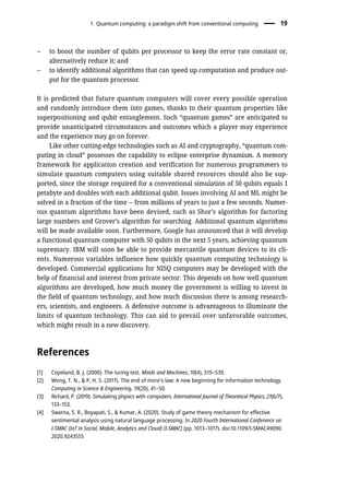 – to boost the number of qubits per processor to keep the error rate constant or,
alternatively reduce it; and
– to identify additional algorithms that can speed up computation and produce out-
put for the quantum processor.
It is predicted that future quantum computers will cover every possible operation
and randomly introduce them into games, thanks to their quantum properties like
superpositioning and qubit entanglement. Such “quantum games” are anticipated to
provide unanticipated circumstances and outcomes which a player may experience
and the experience may go on forever.
Like other cutting-edge technologies such as AI and cryptography, “quantum com-
puting in cloud” possesses the capability to eclipse enterprise dynamism. A memory
framework for application creation and verification for numerous programmers to
simulate quantum computers using suitable shared resources should also be sup-
ported, since the storage required for a conventional simulation of 50 qubits equals 1
petabyte and doubles with each additional qubit. Issues involving AI and ML might be
solved in a fraction of the time – from millions of years to just a few seconds. Numer-
ous quantum algorithms have been devised, such as Shor’s algorithm for factoring
large numbers and Grover’s algorithm for searching. Additional quantum algorithms
will be made available soon. Furthermore, Google has announced that it will develop
a functional quantum computer with 50 qubits in the next 5 years, achieving quantum
supremacy. IBM will soon be able to provide mercantile quantum devices to its cli-
ents. Numerous variables influence how quickly quantum computing technology is
developed. Commercial applications for NISQ computers may be developed with the
help of financial and interest from private sector. This depends on how well quantum
algorithms are developed, how much money the government is willing to invest in
the field of quantum technology, and how much discussion there is among research-
ers, scientists, and engineers. A defensive outcome is advantageous to illuminate the
limits of quantum technology. This can aid to prevail over unfavorable outcomes,
which might result in a new discovery.
References
[1] Copeland, B. J. (2000). The turing test. Minds and Machines, 10(4), 519–539.
[2] Wong, T. N., & P, H. S. (2017). The end of more’s law: A new beginning for information technology.
Computing in Science & Engineering, 19(20), 41–50.
[3] Richard, P. (2019). Simulating physics with computers. International Journal of Theoretical Physics, 21(6/7),
133–153.
[4] Swarna, S. R., Boyapati, S., & Kumar, A. (2020). Study of game theory mechanism for effective
sentimental analysis using natural language processing. In 2020 Fourth International Conference on
I-SMAC (IoT in Social, Mobile, Analytics and Cloud) (I-SMAC) (pp. 1013–1017). doi:10.1109/I-SMAC49090.
2020.9243555
1 Quantum computing: a paradigm shift from conventional computing 19
 