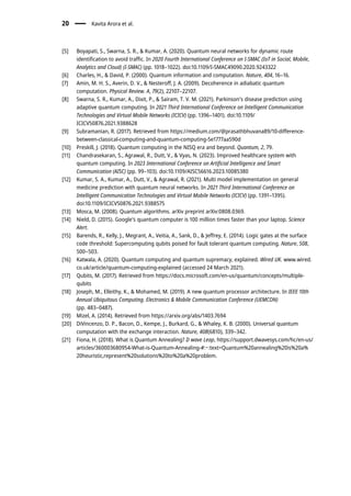 [5] Boyapati, S., Swarna, S. R., & Kumar, A. (2020). Quantum neural networks for dynamic route
identification to avoid traffic. In 2020 Fourth International Conference on I-SMAC (IoT in Social, Mobile,
Analytics and Cloud) (I-SMAC) (pp. 1018–1022). doi:10.1109/I-SMAC49090.2020.9243322
[6] Charles, H., & David, P. (2000). Quantum information and computation. Nature, 404, 16–16.
[7] Amin, M. H. S., Averin, D. V., & Nesteroff, J. A. (2009). Decoherence in adiabatic quantum
computation. Physical Review. A, 79(2), 22107–22107.
[8] Swarna, S. R., Kumar, A., Dixit, P., & Sairam, T. V. M. (2021). Parkinson’s disease prediction using
adaptive quantum computing. In 2021 Third International Conference on Intelligent Communication
Technologies and Virtual Mobile Networks (ICICV) (pp. 1396–1401). doi:10.1109/
ICICV50876.2021.9388628
[9] Subramanian, R. (2017). Retrieved from https://medium.com/@prasathbhuvana89/10-difference-
between-classical-computing-and-quantum-computing-5e1777aa590d
[10] Preskill, J. (2018). Quantum computing in the NISQ era and beyond. Quantum, 2, 79.
[11] Chandrasekaran, S., Agrawal, R., Dutt, V., & Vyas, N. (2023). Improved healthcare system with
quantum computing. In 2023 International Conference on Artificial Intelligence and Smart
Communication (AISC) (pp. 99–103). doi:10.1109/AISC56616.2023.10085380
[12] Kumar, S. A., Kumar, A., Dutt, V., & Agrawal, R. (2021). Multi model implementation on general
medicine prediction with quantum neural networks. In 2021 Third International Conference on
Intelligent Communication Technologies and Virtual Mobile Networks (ICICV) (pp. 1391–1395).
doi:10.1109/ICICV50876.2021.9388575
[13] Mosca, M. (2008). Quantum algorithms. arXiv preprint arXiv:0808.0369.
[14] Nield, D. (2015). Google’s quantum computer is 100 million times faster than your laptop. Science
Alert.
[15] Barends, R., Kelly, J., Megrant, A., Veitia, A., Sank, D., & Jeffrey, E. (2014). Logic gates at the surface
code threshold: Supercomputing qubits poised for fault tolerant quantum computing. Nature, 508,
500–503.
[16] Katwala, A. (2020). Quantum computing and quantum supremacy, explained. Wired UK. www.wired.
co.uk/article/quantum-computing-explained (accessed 24 March 2021).
[17] Qubits, M. (2017). Retrieved from https://docs.microsoft.com/en-us/quantum/concepts/multiple-
qubits
[18] Joseph, M., Elleithy, K., & Mohamed, M. (2019). A new quantum processor architecture. In IEEE 10th
Annual Ubiquitous Computing. Electronics & Mobile Communication Conference (UEMCON)
(pp. 483–0487).
[19] Mizel, A. (2014). Retrieved from https://arxiv.org/abs/1403.7694
[20] DiVincenzo, D. P., Bacon, D., Kempe, J., Burkard, G., & Whaley, K. B. (2000). Universal quantum
computation with the exchange interaction. Nature, 408(6810), 339–342.
[21] Fiona, H. (2018). What is Quantum Annealing? D wave Leap, https://support.dwavesys.com/hc/en-us/
articles/360003680954-What-is-Quantum-Annealing-#:~:text=Quantum%20annealing%20is%20a%
20heuristic,represent%20solutions%20to%20a%20problem.
20 Kavita Arora et al.
 