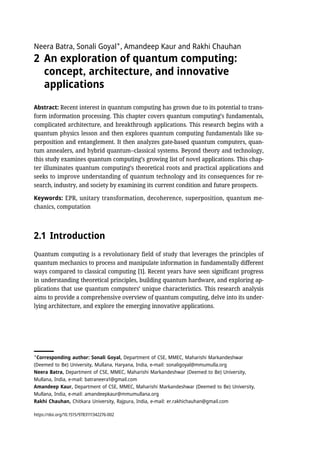 Neera Batra, Sonali Goyal✶
, Amandeep Kaur and Rakhi Chauhan
2 An exploration of quantum computing:
concept, architecture, and innovative
applications
Abstract: Recent interest in quantum computing has grown due to its potential to trans-
form information processing. This chapter covers quantum computing’s fundamentals,
complicated architecture, and breakthrough applications. This research begins with a
quantum physics lesson and then explores quantum computing fundamentals like su-
perposition and entanglement. It then analyzes gate-based quantum computers, quan-
tum annealers, and hybrid quantum–classical systems. Beyond theory and technology,
this study examines quantum computing’s growing list of novel applications. This chap-
ter illuminates quantum computing’s theoretical roots and practical applications and
seeks to improve understanding of quantum technology and its consequences for re-
search, industry, and society by examining its current condition and future prospects.
Keywords: EPR, unitary transformation, decoherence, superposition, quantum me-
chanics, computation
2.1 Introduction
Quantum computing is a revolutionary field of study that leverages the principles of
quantum mechanics to process and manipulate information in fundamentally different
ways compared to classical computing [1]. Recent years have seen significant progress
in understanding theoretical principles, building quantum hardware, and exploring ap-
plications that use quantum computers’ unique characteristics. This research analysis
aims to provide a comprehensive overview of quantum computing, delve into its under-
lying architecture, and explore the emerging innovative applications.
✶
Corresponding author: Sonali Goyal, Department of CSE, MMEC, Maharishi Markandeshwar
(Deemed to Be) University, Mullana, Haryana, India, e-mail: sonaligoyal@mmumulla.org
Neera Batra, Department of CSE, MMEC, Maharishi Markandeshwar (Deemed to Be) University,
Mullana, India, e-mail: batraneera1@gmail.com
Amandeep Kaur, Department of CSE, MMEC, Maharishi Markandeshwar (Deemed to Be) University,
Mullana, India, e-mail: amandeepkaur@mmumullana.org
Rakhi Chauhan, Chitkara University, Rajpura, India, e-mail: er.rakhichauhan@gmail.com
https://doi.org/10.1515/9783111342276-002
 