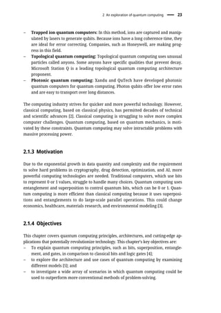 – Trapped ion quantum computers: In this method, ions are captured and manip-
ulated by lasers to generate qubits. Because ions have a long coherence time, they
are ideal for error correcting. Companies, such as Honeywell, are making prog-
ress in this field.
– Topological quantum computing: Topological quantum computing uses unusual
particles called anyons. Some anyons have specific qualities that prevent decay.
Microsoft Station Q is a leading topological quantum computing architecture
proponent.
– Photonic quantum computing: Xandu and QuTech have developed photonic
quantum computers for quantum computing. Photon qubits offer low error rates
and are easy to transport over long distances.
The computing industry strives for quicker and more powerful technology. However,
classical computing, based on classical physics, has permitted decades of technical
and scientific advances [2]. Classical computing is struggling to solve more complex
computer challenges. Quantum computing, based on quantum mechanics, is moti-
vated by these constraints. Quantum computing may solve intractable problems with
massive processing power.
2.1.3 Motivation
Due to the exponential growth in data quantity and complexity and the requirement
to solve hard problems in cryptography, drug detection, optimization, and AI, more
powerful computing technologies are needed. Traditional computers, which use bits
to represent 0 or 1 values, struggle to handle many choices. Quantum computing uses
entanglement and superposition to control quantum bits, which can be 0 or 1. Quan-
tum computing is more efficient than classical computing because it uses superposi-
tions and entanglements to do large-scale parallel operations. This could change
economics, healthcare, materials research, and environmental modeling [3].
2.1.4 Objectives
This chapter covers quantum computing principles, architectures, and cutting-edge ap-
plications that potentially revolutionize technology. This chapter’s key objectives are:
– To explain quantum computing principles, such as bits, superposition, entangle-
ment, and gates, in comparison to classical bits and logic gates [4];
– to explore the architecture and use cases of quantum computing by examining
different models [5]; and
– to investigate a wide array of scenarios in which quantum computing could be
used to outperform more conventional methods of problem-solving.
2 An exploration of quantum computing 23
 