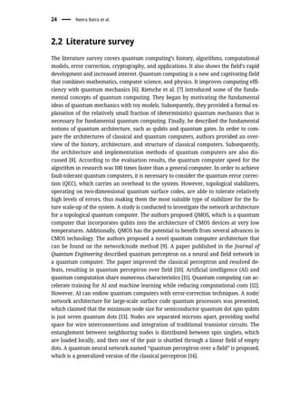 2.2 Literature survey
The literature survey covers quantum computing’s history, algorithms, computational
models, error correction, cryptography, and applications. It also shows the field’s rapid
development and increased interest. Quantum computing is a new and captivating field
that combines mathematics, computer science, and physics. It improves computing effi-
ciency with quantum mechanics [6]. Rietsche et al. [7] introduced some of the funda-
mental concepts of quantum computing. They began by motivating the fundamental
ideas of quantum mechanics with toy models. Subsequently, they provided a formal ex-
planation of the relatively small fraction of (deterministic) quantum mechanics that is
necessary for fundamental quantum computing. Finally, he described the fundamental
notions of quantum architecture, such as qubits and quantum gates. In order to com-
pare the architectures of classical and quantum computers, authors provided an over-
view of the history, architecture, and structure of classical computers. Subsequently,
the architecture and implementation methods of quantum computers are also dis-
cussed [8]. According to the evaluation results, the quantum computer speed for the
algorithm in research was 100 times faster than a general computer. In order to achieve
fault-tolerant quantum computers, it is necessary to consider the quantum error correc-
tion (QEC), which carries an overhead to the system. However, topological stabilizers,
operating on two-dimensional quantum surface codes, are able to tolerate relatively
high levels of errors, thus making them the most suitable type of stabilizer for the fu-
ture scale-up of the system. A study is conducted to investigate the network architecture
for a topological quantum computer. The authors proposed QMOS, which is a quantum
computer that incorporates qubits into the architecture of CMOS devices at very low
temperatures. Additionally, QMOS has the potential to benefit from several advances in
CMOS technology. The authors proposed a novel quantum computer architecture that
can be found on the network/node method [9]. A paper published in the Journal of
Quantum Engineering described quantum perceptron on a neural and field network in
a quantum computer. The paper improved the classical perceptron and resolved de-
feats, resulting in quantum perceptron over field [10]. Artificial intelligence (AI) and
quantum computation share numerous characteristics [11]. Quantum computing can ac-
celerate training for AI and machine learning while reducing computational costs [12].
However, AI can endow quantum computers with error-correction techniques. A node/
network architecture for large-scale surface code quantum processors was presented,
which claimed that the minimum node size for semiconductor quantum dot spin qubits
is just seven quantum dots [13]. Nodes are separated microns apart, providing useful
space for wire interconnections and integration of traditional transistor circuits. The
entanglement between neighboring nodes is distributed between spin singlets, which
are loaded locally, and then one of the pair is shuttled through a linear field of empty
dots. A quantum neural network named “quantum perceptron over a field” is proposed,
which is a generalized version of the classical perceptron [14].
24 Neera Batra et al.
 