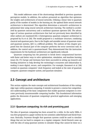 This model addresses some of the shortcomings identified in previous quantum
perceptron models. In addition, the authors presented an algorithm that optimizes
the weights and architectures of neural networks. Utilizing a linear time to quantum
parity of the number of models in the learning set, the optimal finite neural network
architecture is determined. This algorithm determines a network’s architecture in
polynomial time using neural network architecture learning. The method is acceler-
ated by quantum concurrency and a nonlinear quantum operator [10]. The advan-
tages of various quantum architectures that had not previously been identified by
other authors are examined [15]. A heterogeneous quantum computer architecture is
proposed by Fu et al. [16]. The model proposed is a multilayer structure, combining
classical and quantum parts. Due to the fragile and unstable nature of quantum states
and quantum systems, QEC is a difficult problem. The authors of this chapter pro-
posed that the classical part of the computer performs the error correction task. In
addition, the control unit is quantum-based. They demonstrated that the instruction
requirements for the hardware architecture are significantly reduced.
Quantum computing has the potential to break down computational barriers
with faster and better ways to solve optimization, simulation, and machine learning
issues [12, 17]. Europe and Germany have been successful in setting up research and
funding initiatives to help develop the technology’s ecosystem and industrialize it,
making it more digital, secure, and competitive. For example, Kanamori et al. [18]
worked on quantum computers’ clock frequency and looked at the state of quantum
computer, quantum computer system, and quantum simulator.
2.3 Concept and architecture
This section explains the main concepts and architectural foundations of this cutting-
edge topic within quantum computing. It intends to present a concise but comprehen-
sive understanding of the basic components that enable quantum computers to over-
come previously insurmountable computing hurdles. This foundational information
guides the discussion of quantum computing’s practical applications and emerging
applications.
2.3.1 Quantum computing: its rich and promising past
The idea of quantum computing has been around for a while. In the early 1980s, it
was first proposed in a paper written by two scientists called Richard and David Feyn-
man. Basically, Feynman thought that quantum systems could be used to simulate
things that are too hard to compute on a regular computer. David Deutsch came up
with the idea of using quantum systems to simulate things that cannot be done on a
2 An exploration of quantum computing 25
 