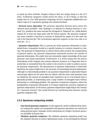 to speed up other methods. Imagine trying to find one unique thing in a list of N
items. Traditional computers would search N/2 items, or all N things, to find the
unique item in a list. With quantum computing, Grover’s amplitude amplification can
reduce steps to N, a quadratic speedup over classical methods.
– Deutsch–Jozsa algorithm: The quantum algorithm Deutsch–Jozsa solves the
“Deutsch–Jozsa problem.” This challenge is to identify if a Boolean function is “con-
stant” (i.e., produces the same outcome for all inputs) or “balanced” (i.e., yields distinct
outputs for at least one input pair) with the fewest queries. The quantum computer
can assess whether a function is constant or balanced for inputs of n bits with one
call to the function f(x). The conventional approach requires at least two calls to at
most 2(n – 1) + 1.
– Quantum teleportation: This is a process by which quantum information is trans-
mitted from a transmitter located at a specific location to a receiver situated at a dis-
tant. The portrayal of teleportation in science fiction often involves the transportation
of physical objects, but quantum teleportation exclusively involves the transfer of
quantum information. The sender does not necessarily require knowledge of the exact
quantum state being transmitted. Furthermore, it is worth noting that the precise
whereabouts of the recipient may remain unknown; however, it is imperative that es-
sential data is transmitted from the sender to the receiver in order to achieve success-
ful quantum teleportation. The phenomenon of quantum teleportation is inherently
limited by the speed of light due to the necessity of transmitting classical information.
Although it is theoretically possible to use quantum teleportation to physically teleport
macroscopic objects (in the sense that two objects with the exact same quantum state
are identical), the amount of entangled states required to do so is far beyond what is
physically possible, as maintaining such a large number of entangled states without
decohering is a challenging problem. The operation of quantum computers, where the
manipulation of quantum information is of utmost importance, however, depends on
quantum teleportation. In the future, quantum teleportation might help in the creation
of a “quantum internet” that would function by transferring data between nearby
quantum computers [21].
2.3.3 Quantum computing models
– Gate-based quantum computers: In this approach, which is influenced by classi-
cal computation, qubits are manipulated and quantum operations are carried out
using quantum gates. Examples worth mentioning are Google’s Sycamore proces-
sor and IBM’s Q System One.
– Adiabatic quantum computers: The adiabatic quantum computing model uses
the adiabatic theorem to resolve optimization issues. It was developed by Edward
28 Neera Batra et al.
 