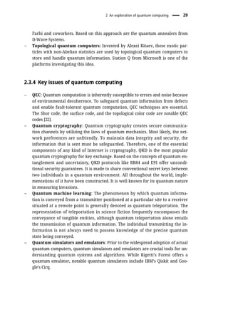 Farhi and coworkers. Based on this approach are the quantum annealers from
D-Wave Systems.
– Topological quantum computers: Invented by Alexei Kitaev, these exotic par-
ticles with non-Abelian statistics are used by topological quantum computers to
store and handle quantum information. Station Q from Microsoft is one of the
platforms investigating this idea.
2.3.4 Key issues of quantum computing
– QEC: Quantum computation is inherently susceptible to errors and noise because
of environmental decoherence. To safeguard quantum information from defects
and enable fault-tolerant quantum computation, QEC techniques are essential.
The Shor code, the surface code, and the topological color code are notable QEC
codes [22].
– Quantum cryptography: Quantum cryptography creates secure communica-
tion channels by utilizing the laws of quantum mechanics. Most likely, the net-
work preferences are unfriendly. To maintain data integrity and security, the
information that is sent must be safeguarded. Therefore, one of the essential
components of any kind of Internet is cryptography. QKD is the most popular
quantum cryptography for key exchange. Based on the concepts of quantum en-
tanglement and uncertainty, QKD protocols like BB84 and E91 offer uncondi-
tional security guarantees. It is made to share conventional secret keys between
two individuals in a quantum environment. All throughout the world, imple-
mentations of it have been constructed. It is well known for its quantum nature
in measuring invasions.
– Quantum machine learning: The phenomenon by which quantum informa-
tion is conveyed from a transmitter positioned at a particular site to a receiver
situated at a remote point is generally denoted as quantum teleportation. The
representation of teleportation in science fiction frequently encompasses the
conveyance of tangible entities, although quantum teleportation alone entails
the transmission of quantum information. The individual transmitting the in-
formation is not always need to possess knowledge of the precise quantum
state being conveyed.
– Quantum simulators and emulators: Prior to the widespread adoption of actual
quantum computers, quantum simulators and emulators are crucial tools for un-
derstanding quantum systems and algorithms. While Rigetti’s Forest offers a
quantum emulator, notable quantum simulators include IBM’s Qiskit and Goo-
gle’s Cirq.
2 An exploration of quantum computing 29
 