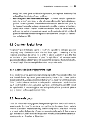energy state. Thus, qubits’ state is actively modified, making them more adaptable
and enabling the solution of many problems.
– Noise mitigation and error correction layer: The system software layer orches-
trates the system’s operations to take advantage of the qubits’ potentials (super-
position and entanglement) on top of the hardware layer. The obstacles posed by
the thermodynamically unstable quantum states must be overcome by this layer.
The quantum system’s internal and external thermal noise are actively reduced,
and error-correcting techniques are carried out. In particular, digital gate-based
quantum computers are very susceptible to environmental changes like tempera-
ture and vibration [23].
2.5 Quantum logical layer
The primary goal of the logical layer is to construct a logical layer for logical quantum
computing using resources for fault tolerance from layer 2. Processing of error-
corrected gates should be carried out in order to obtain an arbitrary gate. The QEC
has been able to give a finite number of gates. The logical layer’s job is to separate the
quantum algorithm’s arbitrary gates into circuits that control the fundamental gates.
Circuits with logical layers make global quantum computation easier.
2.5.1 Application and programming layer
At the application layer, quantum programming is possible. Quantum algorithms run
here. Instead of novel algorithms, quantum computing resources for a certain applica-
tion are estimated. An engineer can immediately work in this layer with the necessary
skills. Examine QuDOS with Shor’s factoring method and quantum chemical model-
ing. A substrate-independent application layer relies on the fault-tolerant QEC circuit
for logical qubits. A standard approach for manipulating virtual qubits and gates is
used to measure and manipulate actual qubits.
2.6 Research gaps
There are various research gaps that need greater exploration and analysis as quan-
tum computing develops. To close these gaps and develop the science, further study is
required in the areas where the existing understanding is weak. For major advances
to be made and the full promise of quantum computing to be realized, these research
gaps must be filled. Some of the most significant research issues in the field of quan-
tum computing are described in this section:
2 An exploration of quantum computing 31
 