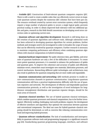 – Scalable QEC: Construction of fault-tolerant quantum computers requires QEC.
There is still a need to create scalable codes that can effectively correct errors in large-
scale quantum systems despite the numerous QEC schemes that have been put out.
The resource overhead created by current error correction systems, which frequently
require a large number of physical qubits to secure a single logical qubit, prevents
practical scaling. In order to obtain improved fault tolerance with less additional qu-
bits and gates, research in this field should concentrate on developing novel error cor-
rection codes or optimizing current ones.
– Quantum software and algorithm development: Research is still being done on
the creation of quantum algorithms and software tools. Although substantial work
has been achieved in developing quantum algorithms for certain problems, further
methods and strategies need to be investigated in order to broaden the scope of issues
that can be effectively resolved by quantum computers. Further research is necessary
to maximize computing performance and efficiency when combining quantum algo-
rithms with classical computations in hybrid techniques.
– Quantum hardware improvement: The qubit coherence time, gate fidelity, and error
rates of quantum hardware are only a few of the difficulties it encounters. To create
more potent quantum processors, it is essential to enhance the performance of qubits
and quantum gates. To improve the coherence and accuracy of qubits and efficiently
minimize errors, researchers must investigate new materials, fabrication processes, and
control mechanisms. Researching different qubit technologies and architectures may
also result in platforms for quantum computing that are more stable and expandable.
– Quantum communication and networking: QKD methods promise to enable se-
cure communication channels in quantum communication. Long-distance quantum
communication still faces a practical implementation difficulty with the use of quan-
tum repeaters and networks. The development of effective and dependable quantum
communication protocols, as well as the investigation of novel techniques for long-
distance entanglement distribution and quantum repeater designs, should be the
main areas of research.
– Quantum–classical interface: The use of hybrid quantum–classical techniques,
which combine quantum processors and classical computations, has to be further inves-
tigated. Effectively tackling challenging real-world problems requires the development
of effective interfaces and algorithms that optimize the interaction between quantum
and conventional components. The ideal use cases for hybrid quantum–classical com-
puting should be determined, as well as concerns like reducing communication over-
head and improving hybrid processes.
– Quantum software standardization: The lack of standardization and interopera-
bility in quantum software tools and programming languages is a significant research
gap [24]. Standardizing quantum programming languages, interfaces, and software
32 Neera Batra et al.
 