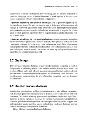 stacks would facilitate collaboration, reproducibility, and the efficient utilization of
quantum computing resources. Researchers need to work together to develop a con-
sensus on quantum software standards and best practices.
– Quantum supremacy and quantum advantage: Even if quantum supremacy has
been confirmed in specific tests, the topic of how to define and achieve quantum ad-
vantage in real-world applications is still unanswered. For directing the development
and uptake of quantum computing technologies, it is essential to pinpoint the precise
point at which quantum algorithms start to outperform classical algorithms in a vari-
ety of applications.
– Quantum algorithms for real-world applications: Although quantum algorithms
have demonstrated promise in a number of fields, their practical usefulness is still
constrained by issues like noise, error rates, and resource needs. With a firm under-
standing of the benefits and drawbacks of quantum approaches in comparison to clas-
sical techniques, research should concentrate on inventing and optimizing quantum
algorithms for practical applications [25].
2.7 Challenges
There are many obstacles that must be overcome for quantum computing to reach its
full potential as technology moves closer to being used in practical applications. The
creation of large-scale, fault-tolerant quantum computers that can continuously out-
perform their classical counterparts depends on overcoming these obstacles. The
most important obstacles facing the area of quantum computing today are discussed
in this section.
2.7.1 Quantum hardware challenges
Building and maintaining a stable quantum computer is a formidable engineering
task. Quantum processors are susceptible to thermal noise, control errors, and envi-
ronmental fluctuations. Creating qubits with long coherence times and high-fidelity
quantum gates is a significant challenge for various quantum computing platforms.
Different quantum computing models, such as superconducting qubits, trapped ions,
and topological qubits, face their unique technological challenges that must be over-
come to realize large-scale quantum processors.
Figure 2.2 shows quantum hardware challenges.
2 An exploration of quantum computing 33
 