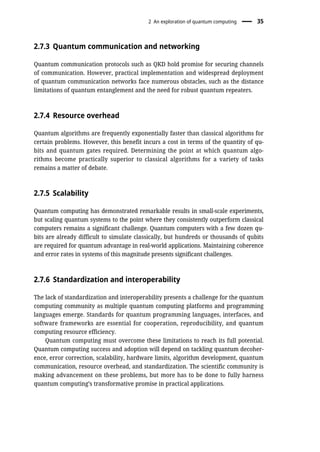 2.7.3 Quantum communication and networking
Quantum communication protocols such as QKD hold promise for securing channels
of communication. However, practical implementation and widespread deployment
of quantum communication networks face numerous obstacles, such as the distance
limitations of quantum entanglement and the need for robust quantum repeaters.
2.7.4 Resource overhead
Quantum algorithms are frequently exponentially faster than classical algorithms for
certain problems. However, this benefit incurs a cost in terms of the quantity of qu-
bits and quantum gates required. Determining the point at which quantum algo-
rithms become practically superior to classical algorithms for a variety of tasks
remains a matter of debate.
2.7.5 Scalability
Quantum computing has demonstrated remarkable results in small-scale experiments,
but scaling quantum systems to the point where they consistently outperform classical
computers remains a significant challenge. Quantum computers with a few dozen qu-
bits are already difficult to simulate classically, but hundreds or thousands of qubits
are required for quantum advantage in real-world applications. Maintaining coherence
and error rates in systems of this magnitude presents significant challenges.
2.7.6 Standardization and interoperability
The lack of standardization and interoperability presents a challenge for the quantum
computing community as multiple quantum computing platforms and programming
languages emerge. Standards for quantum programming languages, interfaces, and
software frameworks are essential for cooperation, reproducibility, and quantum
computing resource efficiency.
Quantum computing must overcome these limitations to reach its full potential.
Quantum computing success and adoption will depend on tackling quantum decoher-
ence, error correction, scalability, hardware limits, algorithm development, quantum
communication, resource overhead, and standardization. The scientific community is
making advancement on these problems, but more has to be done to fully harness
quantum computing’s transformative promise in practical applications.
2 An exploration of quantum computing 35
 