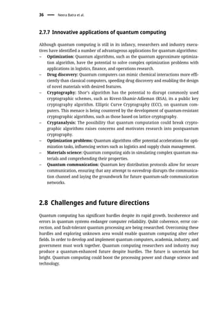 2.7.7 Innovative applications of quantum computing
Although quantum computing is still in its infancy, researchers and industry execu-
tives have identified a number of advantageous applications for quantum algorithms:
– Optimization: Quantum algorithms, such as the quantum approximate optimiza-
tion algorithm, have the potential to solve complex optimization problems with
applications in logistics, finance, and operations research.
– Drug discovery: Quantum computers can mimic chemical interactions more effi-
ciently than classical computers, speeding drug discovery and enabling the design
of novel materials with desired features.
– Cryptography: Shor’s algorithm has the potential to disrupt commonly used
cryptographic schemes, such as Rivest-Shamir-Adleman (RSA), its a public key
cryptography algorithm. Elliptic Curve Cryptography (ECC), on quantum com-
puters. This menace is being countered by the development of quantum-resistant
cryptographic algorithms, such as those based on lattice cryptography.
– Cryptanalysis: The possibility that quantum computation could break crypto-
graphic algorithms raises concerns and motivates research into postquantum
cryptography.
– Optimization problems: Quantum algorithms offer potential accelerations for opti-
mization tasks, influencing sectors such as logistics and supply chain management.
– Materials science: Quantum computing aids in simulating complex quantum ma-
terials and comprehending their properties.
– Quantum communication: Quantum key distribution protocols allow for secure
communication, ensuring that any attempt to eavesdrop disrupts the communica-
tion channel and laying the groundwork for future quantum-safe communication
networks.
2.8 Challenges and future directions
Quantum computing has significant hurdles despite its rapid growth. Incoherence and
errors in quantum systems endanger computer reliability. Qubit coherence, error cor-
rection, and fault-tolerant quantum processing are being researched. Overcoming these
hurdles and exploring unknown area would enable quantum computing alter other
fields. In order to develop and implement quantum computers, academia, industry, and
government must work together. Quantum computing researchers and industry may
produce a quantum-enhanced future despite hurdles. The future is uncertain but
bright. Quantum computing could boost the processing power and change science and
technology.
36 Neera Batra et al.
 