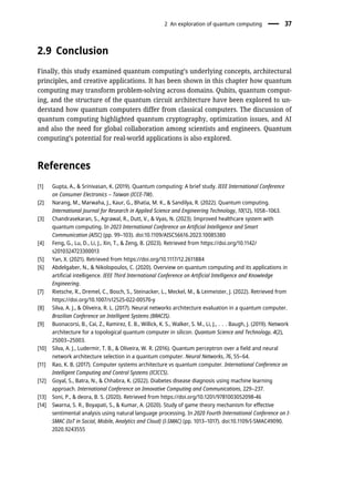 2.9 Conclusion
Finally, this study examined quantum computing’s underlying concepts, architectural
principles, and creative applications. It has been shown in this chapter how quantum
computing may transform problem-solving across domains. Qubits, quantum comput-
ing, and the structure of the quantum circuit architecture have been explored to un-
derstand how quantum computers differ from classical computers. The discussion of
quantum computing highlighted quantum cryptography, optimization issues, and AI
and also the need for global collaboration among scientists and engineers. Quantum
computing’s potential for real-world applications is also explored.
References
[1] Gupta, A., & Srinivasan, K. (2019). Quantum computing: A brief study. IEEE International Conference
on Consumer Electronics – Taiwan (ICCE-TW).
[2] Narang, M., Marwaha, J., Kaur, G., Bhatia, M. K., & Sandilya, R. (2022). Quantum computing.
International Journal for Research in Applied Science and Engineering Technology, 10(12), 1058–1063.
[3] Chandrasekaran, S., Agrawal, R., Dutt, V., & Vyas, N. (2023). Improved healthcare system with
quantum computing. In 2023 International Conference on Artificial Intelligence and Smart
Communication (AISC) (pp. 99–103). doi:10.1109/AISC56616.2023.10085380
[4] Feng, G., Lu, D., Li, J., Xin, T., & Zeng, B. (2023). Retrieved from https://doi.org/10.1142/
s2010324723300013
[5] Yan, X. (2021). Retrieved from https://doi.org/10.1117/12.2611884
[6] Abdelgaber, N., & Nikolopoulos, C. (2020). Overview on quantum computing and its applications in
artificial intelligence. IEEE Third International Conference on Artificial Intelligence and Knowledge
Engineering.
[7] Rietsche, R., Dremel, C., Bosch, S., Steinacker, L., Meckel, M., & Leimeister, J. (2022). Retrieved from
https://doi.org/10.1007/s12525-022-00570-y
[8] Silva, A. J., & Oliveira, R. L. (2017). Neural networks architecture evaluation in a quantum computer.
Brazilian Conference on Intelligent Systems (BRACIS).
[9] Buonacorsi, B., Cai, Z., Ramirez, E. B., Willick, K. S., Walker, S. M., Li, J., . . . Baugh, J. (2019). Network
architecture for a topological quantum computer in silicon. Quantum Science and Technology, 4(2),
25003–25003.
[10] Silva, A. J., Ludermir, T. B., & Oliveira, W. R. (2016). Quantum perceptron over a field and neural
network architecture selection in a quantum computer. Neural Networks, 76, 55–64.
[11] Rao, K. B. (2017). Computer systems architecture vs quantum computer. International Conference on
Intelligent Computing and Control Systems (ICICCS).
[12] Goyal, S., Batra, N., & Chhabra, K. (2022). Diabetes disease diagnosis using machine learning
approach. International Conference on Innovative Computing and Communications, 229–237.
[13] Soni, P., & deora, B. S. (2020). Retrieved from https://doi.org/10.1201/9781003052098-46
[14] Swarna, S. R., Boyapati, S., & Kumar, A. (2020). Study of game theory mechanism for effective
sentimental analysis using natural language processing. In 2020 Fourth International Conference on I-
SMAC (IoT in Social, Mobile, Analytics and Cloud) (I-SMAC) (pp. 1013–1017). doi:10.1109/I-SMAC49090.
2020.9243555
2 An exploration of quantum computing 37
 