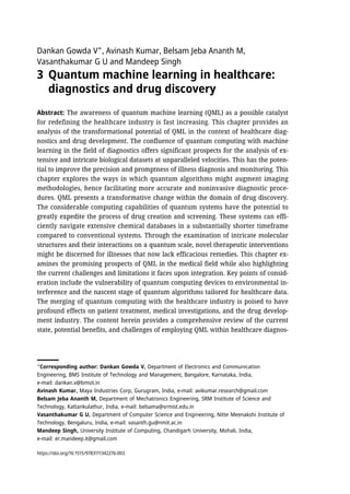 Dankan Gowda V✶
, Avinash Kumar, Belsam Jeba Ananth M,
Vasanthakumar G U and Mandeep Singh
3 Quantum machine learning in healthcare:
diagnostics and drug discovery
Abstract: The awareness of quantum machine learning (QML) as a possible catalyst
for redefining the healthcare industry is fast increasing. This chapter provides an
analysis of the transformational potential of QML in the context of healthcare diag-
nostics and drug development. The confluence of quantum computing with machine
learning in the field of diagnostics offers significant prospects for the analysis of ex-
tensive and intricate biological datasets at unparalleled velocities. This has the poten-
tial to improve the precision and promptness of illness diagnosis and monitoring. This
chapter explores the ways in which quantum algorithms might augment imaging
methodologies, hence facilitating more accurate and noninvasive diagnostic proce-
dures. QML presents a transformative change within the domain of drug discovery.
The considerable computing capabilities of quantum systems have the potential to
greatly expedite the process of drug creation and screening. These systems can effi-
ciently navigate extensive chemical databases in a substantially shorter timeframe
compared to conventional systems. Through the examination of intricate molecular
structures and their interactions on a quantum scale, novel therapeutic interventions
might be discerned for illnesses that now lack efficacious remedies. This chapter ex-
amines the promising prospects of QML in the medical field while also highlighting
the current challenges and limitations it faces upon integration. Key points of consid-
eration include the vulnerability of quantum computing devices to environmental in-
terference and the nascent stage of quantum algorithms tailored for healthcare data.
The merging of quantum computing with the healthcare industry is poised to have
profound effects on patient treatment, medical investigations, and the drug develop-
ment industry. The content herein provides a comprehensive review of the current
state, potential benefits, and challenges of employing QML within healthcare diagnos-
✶
Corresponding author: Dankan Gowda V, Department of Electronics and Communication
Engineering, BMS Institute of Technology and Management, Bangalore, Karnataka, India,
e-mail: dankan.v@bmsit.in
Avinash Kumar, Maya Industries Corp, Gurugram, India, e-mail: avikumar.research@gmail.com
Belsam Jeba Ananth M, Department of Mechatronics Engineering, SRM Institute of Science and
Technology, Kattankulathur, India, e-mail: belsama@srmist.edu.in
Vasanthakumar G U, Department of Computer Science and Engineering, Nitte Meenakshi Institute of
Technology, Bengaluru, India, e-mail: vasanth.gu@nmit.ac.in
Mandeep Singh, University Institute of Computing, Chandigarh University, Mohali, India,
e-mail: er.mandeep.it@gmail.com
https://doi.org/10.1515/9783111342276-003
 