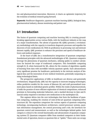 tics and pharmaceutical innovation. Moreover, it charts an optimistic trajectory for
the evolution of medical research going forward.
Keywords: Healthcare diagnostics, quantum machine learning (QML), biological data,
pharmaceutical industry, disease monitoring and patient care
3.1 Introduction
The fusion of quantum computing and machine learning (ML) is creating ground-
breaking opportunities across various fields, with the healthcare industry at the cusp
of a major transformation. The advent of quantum ML (QML) presents a revolution-
ary methodology with the capacity to transform diagnostic processes and expedite the
discovery of new medications [1]. With its proficiency in processing vast and intricate
datasets rapidly, QML promises to enhance the precision and speed of healthcare de-
livery and medical responses.
At the heart of QML lies a transformative integration of quantum computing’s
foundational principles with the advanced methodologies of ML. Quantum computers
leverage the phenomena of quantum mechanics, utilizing qubits to conduct calcula-
tions far beyond the scope of traditional computers. This formidable computing
strength [2, 3], when harnessed for ML, allows for the creation of algorithms capable
of learning from data with incredible velocity quantum speeds. Such advancements
carry significant promise for healthcare, particularly in the intricate analysis of bio-
logical data and the innovation of new medical treatments, potentially surpassing ex-
isting technological limits.
The prospective applications of QML in healthcare are diverse and potentially
revolutionary. Diagnostically, QML has the capacity to innovate imaging technologies,
refine predictive models for the course of illnesses [4], and craft personalized treat-
ment plans based on individual genetic profiles. Within the realm of pharmaceuticals,
it holds the promise of more efficient exploration of chemical compositions, enhanced
precision in forecasting molecular behaviors, and a marked decrease in time and fi-
nancial outlay required to introduce new medications to the marketplace [5].
This segment delves into the core technologies that form the backbone of quan-
tum computing, enabling the creation of state-of-the-art quantum computing infra-
structures [6]. The exposition categorizes the various aspects of quantum computing
technology, encompassing hardware architecture, control processor systems, quan-
tum information management, the central processing unit’s role, the interfaces for
quantum control and measurement, as well as the technologies behind qubits. Each
category is critical to the overall functionality and advancement of quantum comput-
ing systems [7]. Quantum computers differ from standard computers in their funda-
mental units of operation, known as quantum bits or “qubits.” These units can occupy
40 Dankan Gowda V et al.
 