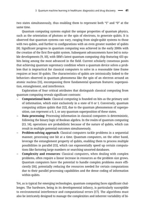two states simultaneously, thus enabling them to represent both “1” and “0” at the
same time.
Quantum computing systems exploit the unique properties of quantum physics,
such as the orientation of photons or the spin of electrons, to generate qubits. It is
observed that quantum systems can vary, ranging from single-qubit systems to those
with two qubits, and further to configurations with an even greater number of qubits
[8]. Significant progress in quantum computing was achieved in the early 2000s with
the creation of the first five-qubit system. Subsequent advancements have led to nota-
ble developments [9, 10], with IBM’s latest quantum computing chip featuring 433 qu-
bits being among the most advanced in the field. Current scholarly consensus posits
that achieving quantum supremacy condition where a quantum device solves a prob-
lem that is impractical for classical computers to solve in a reasonable time frame
requires at least 50 qubits. The characteristics of qubits are intrinsically linked to the
behaviors observed in quantum phenomena like the spin of an electron around an
atomic nucleus [11], encompassing three fundamental quantum features: superposi-
tion, entanglement, and interference.
Exploration of four critical attributes that distinguish classical computing from
quantum computing reveals significant contrasts:
– Computational basis: Classical computing is founded on bits as the primary unit
of information, which exist exclusively in a state of 0 or 1. Conversely, quantum
computing utilizes qubits that [12], due to the quantum phenomenon of superpo-
sition, can represent a 0, 1, or any quantum superposition of these states.
– Data processing: Processing information in classical computers is deterministic,
following the binary logic of Boolean algebra. In the realm of quantum computing
[13, 14], operations are probabilistic because of the nature of qubits, which can
result in multiple potential outcomes simultaneously.
– Problem-solving approach: Classical computers tackle problems in a sequential
manner, processing one bit at a time. Quantum computers, on the other hand,
leverage the entanglement property of qubits, enabling them to process multiple
possibilities in parallel [15], which can exponentially speed up certain computa-
tions like factoring large numbers or searching unsorted databases.
– Complexity and resources: Classical computers, when dealing with complex
problems, often require a linear increase in resources as the problem size grows.
Quantum computers have the potential to handle complex problems more effi-
ciently [16], potentially reducing the resources needed for certain computations
due to their parallel processing capabilities and the dense coding of information
within qubits.
Yet, as is typical for emerging technologies, quantum computing faces significant chal-
lenges. The hardware, being in its developmental infancy, is particularly susceptible
to environmental interference and computational errors [17]. The algorithms must
also be intricately designed to manage the complexities and inherent variability of bi-
3 Quantum machine learning in healthcare: diagnostics and drug discovery 41
 