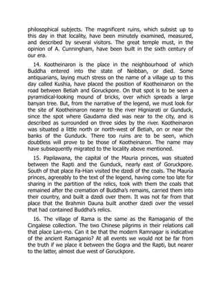 philosophical subjects. The magnificent ruins, which subsist up to
this day in that locality, have been minutely examined, measured,
and described by several visitors. The great temple must, in the
opinion of A. Cunningham, have been built in the sixth century of
our era.
14. Kootheinaron is the place in the neighbourhood of which
Buddha entered into the state of Neibban, or died. Some
antiquarians, laying much stress on the name of a village up to this
day called Kushia, have placed the position of Kootheinaron on the
road between Betiah and Goruckpore. On that spot is to be seen a
pyramidical-looking mound of bricks, over which spreads a large
banyan tree. But, from the narrative of the legend, we must look for
the site of Kootheinaron nearer to the river Higniarati or Gunduck,
since the spot where Gaudama died was near to the city, and is
described as surrounded on three sides by the river. Kootheinaron
was situated a little north or north-west of Betiah, on or near the
banks of the Gunduck. There too ruins are to be seen, which
doubtless will prove to be those of Kootheinaron. The name may
have subsequently migrated to the locality above mentioned.
15. Papilawana, the capital of the Mauria princes, was situated
between the Rapti and the Gunduck, nearly east of Goruckpore.
South of that place Fa-Hian visited the dzedi of the coals. The Mauria
princes, agreeably to the text of the legend, having come too late for
sharing in the partition of the relics, took with them the coals that
remained after the cremation of Buddha’s remains, carried them into
their country, and built a dzedi over them. It was not far from that
place that the Brahmin Dauna built another dzedi over the vessel
that had contained Buddha’s relics.
16. The village of Rama is the same as the Ramaganio of the
Cingalese collection. The two Chinese pilgrims in their relations call
that place Lan-mo. Can it be that the modern Ramnagar is indicative
of the ancient Ramaganio? At all events we would not be far from
the truth if we place it between the Gogra and the Rapti, but nearer
to the latter, almost due west of Goruckpore.
 