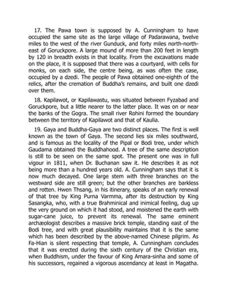 17. The Pawa town is supposed by A. Cunningham to have
occupied the same site as the large village of Padarawana, twelve
miles to the west of the river Gunduck, and forty miles north-north-
east of Goruckpore. A large mound of more than 200 feet in length
by 120 in breadth exists in that locality. From the excavations made
on the place, it is supposed that there was a courtyard, with cells for
monks, on each side, the centre being, as was often the case,
occupied by a dzedi. The people of Pawa obtained one-eighth of the
relics, after the cremation of Buddha’s remains, and built one dzedi
over them.
18. Kapilawot, or Kapilawastu, was situated between Fyzabad and
Goruckpore, but a little nearer to the latter place. It was on or near
the banks of the Gogra. The small river Rohini formed the boundary
between the territory of Kapilawot and that of Kaulia.
19. Gaya and Buddha-Gaya are two distinct places. The first is well
known as the town of Gaya. The second lies six miles southward,
and is famous as the locality of the Pipal or Bodi tree, under which
Gaudama obtained the Buddhahood. A tree of the same description
is still to be seen on the same spot. The present one was in full
vigour in 1811, when Dr. Buchanan saw it. He describes it as not
being more than a hundred years old. A. Cunningham says that it is
now much decayed. One large stem with three branches on the
westward side are still green; but the other branches are barkless
and rotten. Hwen Thsang, in his itinerary, speaks of an early renewal
of that tree by King Purna Varmma, after its destruction by King
Sasangka, who, with a true Brahminical and inimical feeling, dug up
the very ground on which it had stood, and moistened the earth with
sugar-cane juice, to prevent its renewal. The same eminent
archæologist describes a massive brick temple, standing east of the
Bodi tree, and with great plausibility maintains that it is the same
which has been described by the above-named Chinese pilgrim. As
Fa-Hian is silent respecting that temple, A. Cunningham concludes
that it was erected during the sixth century of the Christian era,
when Buddhism, under the favour of King Amara-sinha and some of
his successors, regained a vigorous ascendancy at least in Magatha.
 