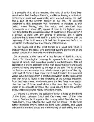 It is probable that all the temples, the ruins of which have been
examined at Buddha-Gaya, Nalanda, and Behar, having a similarity in
architectural plans and ornaments, were erected during the sixth
and a part of the seventh century of our era. The inference
therefrom is that Buddhism was flourishing in Magatha at that
period. Hwen Thsang, who has visited and described those
monuments in or about 625, speaks of them in the highest terms.
How long lasted the prosperous days of Buddhism in those parts? It
is difficult to state with any degree of accuracy. But it seems
probable that it maintained itself in a satisfactory condition until the
beginning of the tenth century. It had then to give way before the
irresistible and triumphant ascendancy of Brahminism.
To the south-east of the great temple is a small tank which is
probably that of the Naga, who protected Buddha during one of the
several stations that he made round the Bodi tree.
20. Anawadat is the name of a lake famous in Buddhist sacred
history. Its etymological meaning is, agreeably to some savans,
exempt of tumult, and, according to others, not brightened. This last
appellation is owing probably to the high peaks that surround it and
prevent its being brightened by the rays of the sun. This is certainly
the famous and extensive lake, which covers a portion of the high
table-land of Pamir. It has been visited and described by Lieutenant
Wood. What he states from a careful observation on the spot agrees
well with what is found in the itineraries of the Chinese travellers.
From that high plateau which embosoms the lake flows in an eastern
direction one of those small streams that form the river Ganges;
whilst, in an opposite direction, the Oxus, issuing from the western
slope, shapes its course nearly towards the west.
21. Udiana is a country the position of which is fixed on the banks
of the Indus, between Cabul and Cashmere, west of the latter
country. Gandara is, it appears, the country called Candahar by the
Mussulmans, lying between the Swat and the Indus. The Burmese
author mentions always Kashmera along with Gandara. This would
indicate that the two places are in the vicinity of each other, and that
 