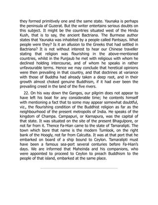 they formed primitively one and the same state. Yaunaka is perhaps
the peninsula of Guzerat. But the writer entertains serious doubts on
this subject. It might be the countries situated west of the Hindu
Kush, that is to say, the ancient Bactriana. The Burmese author
states that Yaunaka was inhabited by a people called Pantsays. What
people were they? Is it an allusion to the Greeks that had settled in
Bactriana? It is not without interest to hear our Chinese traveller
stating that religion was flourishing in the above-mentioned
countries, whilst in the Punjaub he met with religious with whom he
declined holding intercourse, and of whom he speaks in rather
unfavourable terms. Hence we may conclude that heretical opinions
were then prevailing in that country, and that doctrines at variance
with those of Buddha had already taken a deep root, and in their
growth almost choked genuine Buddhism, if it had ever been the
prevailing creed in the land of the five rivers.
22. On his way down the Ganges, our pilgrim does not appear to
have left his boat for any considerable time; he contents himself
with mentioning a fact that to some may appear somewhat doubtful,
viz., the flourishing condition of the Buddhist religion as far as the
neighbourhood of the present metropolis of India. He speaks of the
kingdom of Champa. Campapuri, or Karnapura, was the capital of
that state. It was situated on the site of the present Bhagulpore, or
not far from it. Thence Fa-Hian came to the state of Tamaralipti. The
town which bore that name is the modern Tumlook, on the right
bank of the Hoogly, not far from Calcutta. It was at that port that he
embarked on board of a ship bound to Ceylon. Tamaralipti must
have been a famous sea-port several centuries before Fa-Hian’s
days. We are informed that Maheinda and his companions, who
were appointed to proceed to Ceylon to preach Buddhism to the
people of that island, embarked at the same place.
 