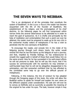 THE SEVEN WAYS TO NEIBBAN.
This is an abridgment of all the principles that constitute the
system of Buddhism. In the Legend of Buddha the reader has become
acquainted with the life of the founder of Buddhism, the
establishment of his religion, and the promulgation of his chief
doctrine. In the following pages he will find compressed within
narrow limits the several observances to be attended to in order to
reach the goal of quiescence. As it is chiefly and principally by the
help of meditation and contemplation that such a point can ever be
attained, the reader must be prepared to wade up to his very chin in
the somewhat muddy waters of metaphysics if he has a wish to
penetrate into the very sanctuary of Buddhism.
To encourage the reader, and console him in the midst of his
fatiguing journey through such dreary tracts, the writer would
remind him that he has first borne up the fatigues of such a journey,
and that, impelled by friendly feelings, he has endeavoured to
smooth the rugged path in behalf of those that would follow him on
the same errand. How far he has succeeded in his well-meant efforts
he will not presume to state. But he will say this much, that if his
success be commensurate with his exertions he may entertain a
well-founded hope that he will not be altogether disappointed in his
anticipation, and feel somewhat confident that he has afforded to
the uninitiated some help to go over the difficult ground of
metaphysics.
Following, in this instance, the line of conduct he has adopted
through the foregoing pages of this book, the writer will allow the
Buddhist author to speak for himself and explain his own views on
the different subjects under consideration. His sole aim will ever be
to convey as faithfully and as succinctly as possible the meaning of
the original he has under his eyes. The task, however simple it may
 