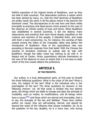 faithful exposition of the highest tenets of Buddhism, such as they
are held in both countries. This observation confirms a notion which
has been denied by many, viz., that the chief doctrines of Buddhism
are pretty nearly the same in all the places where it has become the
dominant creed. The discrepancies to be met here and there relate
principally to practices and observances which present to the eyes of
the observer an infinite variety of hues and forms. When Buddhism
was established in several countries, it did not destroy many
observances and practices that were found deeply engrafted on the
customs and manners of the people; it tolerated them, and made
with them a tacit compromise. As, for instance, the worship of Nats
existed among the tribes of the Irrawaddy valley long before the
introduction of Buddhism. Most of the superstitious rites now
prevailing in Burmah originate from that belief. With the Chinese the
worship of ancestors continues to subsist side by side with
Buddhism, though the latter creed has nothing to do with it. In
Nepaul and at Ceylon, Hindu superstitions obtrude themselves on
the view of the observer to such an extent that it is not easy to state
which of the two creeds obtains the preference.
ARTICLE I.
OF THE PRECEPTS.
Our author, in a truly philosophical spirit, at first puts to himself
the three following questions: What is the origin of the law? What is
man, the subject of the law? What is the individual who is the
promulgator of the law? The three questions he answers in the
following manner: 1st. All that exists is divided into two distinct
parts, the things which are liable to change and obey the principle of
mutability, such as matter, its modifications, and all beings which
have a cause;[45] and those which are eternal and immutable, that is
to say, the precepts of the law and Neibban. These have neither
author nor cause; they are self-existing, eternal, and placed far
beyond the reach of the influence that causes mutability. 2d. As to
the publisher of the law, Buddha, he is a mere man, who during
 