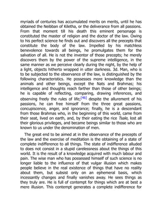 myriads of centuries has accumulated merits on merits, until he has
obtained the Neibban of Kiletha, or the deliverance from all passions.
From that moment till his death this eminent personage is
constituted the master of religion and the doctor of the law. Owing
to his perfect science he finds out and discovers all the precepts that
constitute the body of the law. Impelled by his matchless
benevolence towards all beings, he promulgates them for the
salvation of all. He is not the inventor of those precepts; he merely
discovers them by the power of the supreme intelligence, in the
same manner as we perceive clearly during the night, by the help of
a light, objects hitherto wrapped in utter darkness. 3d. Man, who is
to be subjected to the observance of the law, is distinguished by the
following characteristics. He possesses more knowledge than the
animals and other beings, except the Nats and Brahmas; his
intelligence and thoughts reach farther than those of other beings;
he is capable of reflecting, comparing, drawing inferences, and
observing freely the rules of life;[46] despite the allurement of his
passions, he can free himself from the three great passions,
concupiscence, anger, and ignorance; finally, he is a descendant
from those Brahmas who, in the beginning of this world, came from
their seat, lived on earth, and, by their eating the rice Tsale, lost all
their glorious privileges, and became beings similar to those who are
known to us under the denomination of men.
The great end to be aimed at in the observance of the precepts of
the law and the exercise of meditation is the obtaining of a state of
complete indifference to all things. The state of indifference alluded
to does not consist in a stupid carelessness about the things of this
world. It is the result of a knowledge acquired with much labour and
pain. The wise man who has possessed himself of such science is no
longer liable to the influence of that vulgar illusion which makes
people believe in the real existence of things that have no reality
about them, but subsist only on an ephemeral basis, which
incessantly changes and finally vanishes away. He sees things as
they truly are. He is full of contempt for things which are at best a
mere illusion. This contempt generates a complete indifference for
 