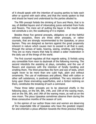of it should speak with the intention of causing parties to hate each
other or quarrel with each other, and that the words spoken to that
end should be heard and understood by the parties alluded to.
The fifth precept forbids the drinking of Sura and Meria, that is to
say, of distilled liquors and of intoxicating juices extracted from fruits
and flowers. The mere act of putting the liquor in the mouth does
not constitute a sin; the swallowing of it is implied.
Besides these five general precepts, obligatory on all the faithful
without exception, there are three other precepts, or rather
counsels, that are strongly recommended to the Upasakas, or pious
laymen. They are designed as barriers against the great propensity
inherent in nature which causes men to exceed in all that is used,
through the senses of taste, hearing, seeing, smelling, and feeling.
They are so many means that help to obtain a sober moderation in
the daily use of the things of the world.
The first counsel regulates all that regards eating. It forbids using
any comestible from noon to daybreak of the following morning. The
second interdicts the assisting at plays, comedies, and the use of
flowers and essences with the intention of fondly handling and
smelling them. The third prescribes the form and size of beds, which
ought never to be more than one cubit high, plain and without
ornaments. The use of mattresses and pillows, filled with cotton or
other soft substances, is positively prohibited. The very intention of
lying upon these enervating superfluities, and a fortiori reclining on
them, constitutes the breaking of such a command.
These three latter precepts are to be observed chiefly in the
following days, on the 5th, 8th, 14th, and 15th of the waxing moon,
and on the 5th, 8th, and 14th of the waning moon, as well as on the
new moon. The pious Upasakas sometimes observe them during the
three consecutive months of the season of Lent.
In the opinion of our author those men and women are deserving
of the respectable title of Upasakas who have the greatest respect
for and entertain a pious affection towards the three precious things,
 