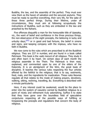 Buddha, the law, and the assembly of the perfect. They must ever
view them as the haven of salvation and the securest asylums. They
must be ready to sacrifice everything, their very life, for the sake of
these three perfect things. During their lifetime, under all
circumstances, they must aim at following scrupulously the
instructions of Buddha, such as they are embodied in the law and
preached by the Rahans.
Five offences disqualify a man for the honourable title of Upasaka,
viz., the want of belief and confidence in the three precious things,
the non-observance of the eight precepts, the believing in lucky and
unlucky days,[47] or in good and bad fortune, the belief in omens
and signs, and keeping company with the impious, who have no
faith in Buddha.
We now come to the rules which are prescribed to all the Buddhist
religious. They are 227 in number, and are found in a book called
Patimauk. This book is the vade mecum of all religious. They study it
and often learn it by heart. On certain days of each month the
religious assemble in the Thein. The Patimauk is then read,
explained, and commented upon by one of the elders of the
fraternity. It is an abridgment of the Wini, the great book of
discipline. It teaches the various rules respecting the four articles
offered by the faithful to the religious; that is to say, vestments,
food, mats, and the ingredients for mastication. These rules likewise
regulate all that relates to the mode of making prayers, devotions,
walking, sitting, reclining, travelling, &c. Everything is described with
a minute particularity.
Here, if any interest could be awakened, would be the place to
enter into the system of casuistry carried by Buddhist religious to a
point of nicety and refinement truly astonishing. Suffice it to state
that they have gone over the boundless field of speculative
conjectures respecting all the possible ways of fulfilling or
trespassing the precepts and regulations that concern the body of
religious.
 