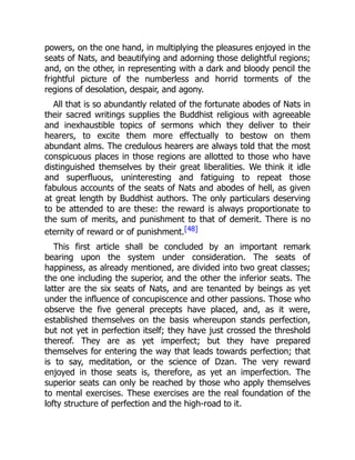 powers, on the one hand, in multiplying the pleasures enjoyed in the
seats of Nats, and beautifying and adorning those delightful regions;
and, on the other, in representing with a dark and bloody pencil the
frightful picture of the numberless and horrid torments of the
regions of desolation, despair, and agony.
All that is so abundantly related of the fortunate abodes of Nats in
their sacred writings supplies the Buddhist religious with agreeable
and inexhaustible topics of sermons which they deliver to their
hearers, to excite them more effectually to bestow on them
abundant alms. The credulous hearers are always told that the most
conspicuous places in those regions are allotted to those who have
distinguished themselves by their great liberalities. We think it idle
and superfluous, uninteresting and fatiguing to repeat those
fabulous accounts of the seats of Nats and abodes of hell, as given
at great length by Buddhist authors. The only particulars deserving
to be attended to are these: the reward is always proportionate to
the sum of merits, and punishment to that of demerit. There is no
eternity of reward or of punishment.[48]
This first article shall be concluded by an important remark
bearing upon the system under consideration. The seats of
happiness, as already mentioned, are divided into two great classes;
the one including the superior, and the other the inferior seats. The
latter are the six seats of Nats, and are tenanted by beings as yet
under the influence of concupiscence and other passions. Those who
observe the five general precepts have placed, and, as it were,
established themselves on the basis whereupon stands perfection,
but not yet in perfection itself; they have just crossed the threshold
thereof. They are as yet imperfect; but they have prepared
themselves for entering the way that leads towards perfection; that
is to say, meditation, or the science of Dzan. The very reward
enjoyed in those seats is, therefore, as yet an imperfection. The
superior seats can only be reached by those who apply themselves
to mental exercises. These exercises are the real foundation of the
lofty structure of perfection and the high-road to it.
 