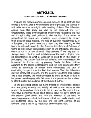 ARTICLE II.
OF MEDITATION AND ITS VARIOUS DEGREES.
This and the following articles contain subjects of so abstruse and
refined a nature, that it would require one to possess the science of
a Buddha to come to a right understanding of them. The difficulties
arising from this study are due to the confused and very
unsatisfactory ideas of the Buddhist philosophers respecting the soul
and its spirituality, and perhaps to the inability of the writer to
understand the vague and undefined terms employed to convey
their ideas on these matters. The field of Buddhist metaphysics is, to
a European, in a great measure a new one; the meaning of the
terms is half-understood by the Burmese translators; definitions of
terms do not convey explanations such as we anticipate, and ideas
seem to run in a new channel; they assume, if we may say so,
strange forms: divisions and subdivisions of the various topics have
no resemblance to what a European is used to in the study of
philosophy. The student feels himself ushered into a new region; he
is doomed to find his way by groping. Finally, the false position
assumed by the Indian philosophers, and the false conclusions they
arrive at, contribute to render more complicated the task of
elucidating this portion of the Buddhist system. That the difficulties
may be somewhat lessened, and the pathway rendered less rugged
and a little smooth, the writer proposes to avoid as much as it is in
his power overcharging with Pali terms the explanations he is about
to afford, under the guidance of the Buddhist author.
In the preceding article we have treated of meritorious actions
that are purely exterior, and briefly alluded to the nature of the
rewards bestowed on earth and in the six seats of Nats upon those
who have performed these good actions. Now we leave behind all
the exterior good deeds, and turn the attention of our mind to
something more excellent, to those acts that are purely interior, and
are performed solely by the soul and the right exercise of its
faculties; that is to say, by meditation and contemplation.
 
