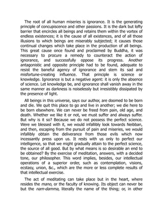 The root of all human miseries is ignorance. It is the generating
principle of concupiscence and other passions. It is the dark but lofty
barrier that encircles all beings and retains them within the vortex of
endless existences; it is the cause of all existences, and of all those
illusions to which beings are miserably subjected; it causes those
continual changes which take place in the production of all beings.
This great cause once found and proclaimed by Buddha, it was
necessary to procure a remedy to counteract the action of
ignorance, and successfully oppose its progress. Another
antagonistic and opposite principle had to be found, adequate to
resist the baneful agency of ignorance and stem its sad and
misfortune-creating influence. That principle is science or
knowledge. Ignorance is but a negative agent: it is only the absence
of science. Let knowledge be, and ignorance shall vanish away in the
same manner as darkness is noiselessly but irresistibly dissipated by
the presence of light.
All beings in this universe, says our author, are doomed to be born
and die. We quit this place to go and live in another; we die here to
be born elsewhere. We can never be freed from pain, old age, and
death. Whether we like it or not, we must suffer and always suffer.
But why is it so? Because we do not possess the perfect science.
Were we blessed with it, we would infallibly look towards Neibban,
and then, escaping from the pursuit of pain and miseries, we would
infallibly obtain the deliverance from those evils which now
incessantly press upon us. It rests with us only to perfect our
intelligence, so that we might gradually attain to the perfect science,
the source of all good. But by what means is so desirable an end to
be obtained? By the exercise of meditation, answers, with a decided
tone, our philosopher. This word implies, besides, our intellectual
operations of a superior order, such as contemplation, visions,
ecstasy, union, &c., which are the more or less complete results of
that intellectual exercise.
The act of meditating can take place but in the heart, where
resides the mano, or the faculty of knowing. Its object can never be
but the nam-damma, literally the name of the thing; or, in other
 
