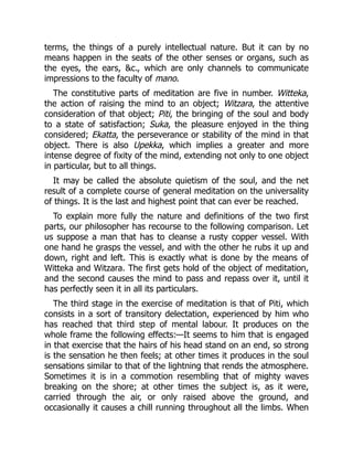 terms, the things of a purely intellectual nature. But it can by no
means happen in the seats of the other senses or organs, such as
the eyes, the ears, &c., which are only channels to communicate
impressions to the faculty of mano.
The constitutive parts of meditation are five in number. Witteka,
the action of raising the mind to an object; Witzara, the attentive
consideration of that object; Piti, the bringing of the soul and body
to a state of satisfaction; Suka, the pleasure enjoyed in the thing
considered; Ekatta, the perseverance or stability of the mind in that
object. There is also Upekka, which implies a greater and more
intense degree of fixity of the mind, extending not only to one object
in particular, but to all things.
It may be called the absolute quietism of the soul, and the net
result of a complete course of general meditation on the universality
of things. It is the last and highest point that can ever be reached.
To explain more fully the nature and definitions of the two first
parts, our philosopher has recourse to the following comparison. Let
us suppose a man that has to cleanse a rusty copper vessel. With
one hand he grasps the vessel, and with the other he rubs it up and
down, right and left. This is exactly what is done by the means of
Witteka and Witzara. The first gets hold of the object of meditation,
and the second causes the mind to pass and repass over it, until it
has perfectly seen it in all its particulars.
The third stage in the exercise of meditation is that of Piti, which
consists in a sort of transitory delectation, experienced by him who
has reached that third step of mental labour. It produces on the
whole frame the following effects:—It seems to him that is engaged
in that exercise that the hairs of his head stand on an end, so strong
is the sensation he then feels; at other times it produces in the soul
sensations similar to that of the lightning that rends the atmosphere.
Sometimes it is in a commotion resembling that of mighty waves
breaking on the shore; at other times the subject is, as it were,
carried through the air, or only raised above the ground, and
occasionally it causes a chill running throughout all the limbs. When
 