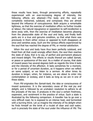 these results have been, through persevering efforts, repeatedly
experienced with an ever-increasing degree of intensity, the
following effects are attained:—The body and the soul are
completely restrained, subdued, and composed; they are almost
beyond the influence of concupiscence. Both acquire a remarkable
lightness, so that the exercise of meditation offers no further trouble
or labour; the natural repugnance or opposition to self-recollection is
done away with, then the exercise of meditation becomes pleasing
from the pleasurable state of the soul and body, and finally both
parts are in a true and genuine condition, so that what there was
previously in them either vicious or opposed to truth disappears at
once and vanishes away. Such are the various effects experienced by
the soul that has reached the degree of Piti, or mental satisfaction.
When the soul and body have thus been perfectly subdued, and
freed from all that could wrongly affect them, the soul then reaches
the state of Suka, that is to say, of perfect and permanent pleasure
and inward delight. The effects or results thereof are called Samati,
or peace or quiescence of the soul. As a matter of course, that state
of inward peace has several degrees both as regards the time it lasts
and the intensity of the affection. It lasts sometimes for a moment,
or for a period of uncertain duration, as it happens when we reflect
on some subject, or we listen to a sermon. At other times its
duration is longer; when, for instance, we are about to enter into
contemplation or ecstasy, and it lasts as long as we are in one of
these states.
From Piti originates the Samati-tseit, the idea or consciousness of
inward quiescence. It is the secondary cause of the real joy and
delight, and is followed by an unshaken resolution to adhere to all
the precepts of the law. It produces in the soul a certain freshness,
expansion, and ravishment in the practice of virtue. Such a state is
illustrated by the following comparison. A traveller has to go over a
very difficult road; he is exposed to an intense heat, and tormented
with a burning thirst. Let us imagine the intensity of his delight when
he finds himself on the brink of a rivulet of clear and cool water;
such is precisely the state of the soul under the influence of Piti. The
 