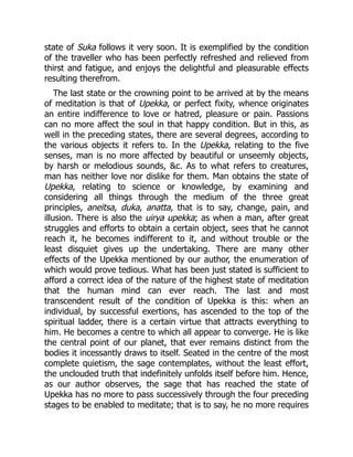state of Suka follows it very soon. It is exemplified by the condition
of the traveller who has been perfectly refreshed and relieved from
thirst and fatigue, and enjoys the delightful and pleasurable effects
resulting therefrom.
The last state or the crowning point to be arrived at by the means
of meditation is that of Upekka, or perfect fixity, whence originates
an entire indifference to love or hatred, pleasure or pain. Passions
can no more affect the soul in that happy condition. But in this, as
well in the preceding states, there are several degrees, according to
the various objects it refers to. In the Upekka, relating to the five
senses, man is no more affected by beautiful or unseemly objects,
by harsh or melodious sounds, &c. As to what refers to creatures,
man has neither love nor dislike for them. Man obtains the state of
Upekka, relating to science or knowledge, by examining and
considering all things through the medium of the three great
principles, aneitsa, duka, anatta, that is to say, change, pain, and
illusion. There is also the uirya upekka; as when a man, after great
struggles and efforts to obtain a certain object, sees that he cannot
reach it, he becomes indifferent to it, and without trouble or the
least disquiet gives up the undertaking. There are many other
effects of the Upekka mentioned by our author, the enumeration of
which would prove tedious. What has been just stated is sufficient to
afford a correct idea of the nature of the highest state of meditation
that the human mind can ever reach. The last and most
transcendent result of the condition of Upekka is this: when an
individual, by successful exertions, has ascended to the top of the
spiritual ladder, there is a certain virtue that attracts everything to
him. He becomes a centre to which all appear to converge. He is like
the central point of our planet, that ever remains distinct from the
bodies it incessantly draws to itself. Seated in the centre of the most
complete quietism, the sage contemplates, without the least effort,
the unclouded truth that indefinitely unfolds itself before him. Hence,
as our author observes, the sage that has reached the state of
Upekka has no more to pass successively through the four preceding
stages to be enabled to meditate; that is to say, he no more requires
 