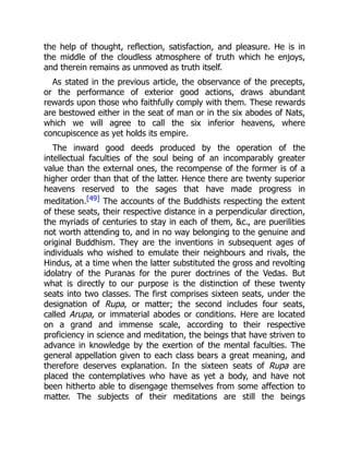 the help of thought, reflection, satisfaction, and pleasure. He is in
the middle of the cloudless atmosphere of truth which he enjoys,
and therein remains as unmoved as truth itself.
As stated in the previous article, the observance of the precepts,
or the performance of exterior good actions, draws abundant
rewards upon those who faithfully comply with them. These rewards
are bestowed either in the seat of man or in the six abodes of Nats,
which we will agree to call the six inferior heavens, where
concupiscence as yet holds its empire.
The inward good deeds produced by the operation of the
intellectual faculties of the soul being of an incomparably greater
value than the external ones, the recompense of the former is of a
higher order than that of the latter. Hence there are twenty superior
heavens reserved to the sages that have made progress in
meditation.[49] The accounts of the Buddhists respecting the extent
of these seats, their respective distance in a perpendicular direction,
the myriads of centuries to stay in each of them, &c., are puerilities
not worth attending to, and in no way belonging to the genuine and
original Buddhism. They are the inventions in subsequent ages of
individuals who wished to emulate their neighbours and rivals, the
Hindus, at a time when the latter substituted the gross and revolting
idolatry of the Puranas for the purer doctrines of the Vedas. But
what is directly to our purpose is the distinction of these twenty
seats into two classes. The first comprises sixteen seats, under the
designation of Rupa, or matter; the second includes four seats,
called Arupa, or immaterial abodes or conditions. Here are located
on a grand and immense scale, according to their respective
proficiency in science and meditation, the beings that have striven to
advance in knowledge by the exertion of the mental faculties. The
general appellation given to each class bears a great meaning, and
therefore deserves explanation. In the sixteen seats of Rupa are
placed the contemplatives who have as yet a body, and have not
been hitherto able to disengage themselves from some affection to
matter. The subjects of their meditations are still the beings
 