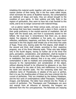 inhabiting this material world, together with some of the Kathain, or
coarser portion of their being. But in the four seats called Arupa,
which terminate the series of Buddhist heavens, the contemplatives
are destitute of shape and body; they are almost brought to the
condition of pure spirits. In their sublime and lofty flight in the
regions of spiritualism, they seem to have bid a last farewell to this
world, and to be no longer concerned with material things.
Let us glance rapidly over these various seats, and pay a visit to
the beings that have been rewarded with a place in them, owing to
their great proficiency in the mental exercise of meditation. We will
begin with the lowest seat, and from it successively ascend to the
loftiest. We must bear in remembrance that there are, as above
stated, five degrees of meditation or five parts, viz., perception,
reflection, satisfaction, happiness, and fixity. He who has been much
exercised in the first degree shall inhabit one of the three first seats
of Rupa. Those who, leaving aside the first degree, shall delight in
the second and third, shall inhabit, according to their respective
progress, one of the three following seats. Those who take delight
only in the fourth degree, having no further aid of the three first
parts, perception, consideration, and satisfaction, shall be located in
the seventh, eighth, and ninth seats. When the fifth degree of Dzan,
or meditation, has been attained, that is to say, when a privileged
contemplative is able to meditate and contemplate, without having
recourse to the representation and consideration of the object,
without allowing himself to be influenced by pleasures or joy, then
he has attained to the state of fixity and indifference; he occupies
the tenth and eleventh seats. The five remaining seats bear the
collective name of Thoodawata, or abodes of the pure or perfect,
that is to say, the dwelling-place of those who have entered into the
current of perfection. They are inhabited by the Kaliana Putadzans,
and the four sorts of contemplatives called Thautapan, Thakadagan,
Anagan, and Rahandas. The latter have entered into the Thoda, or
current of perfection. The Thautapans and Thakadagans are pure
and exempt from all influence of demerits; the Anagans are
delivered from the five concupiscences. The Rahandas are enjoying
 