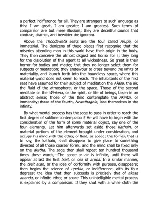 a perfect indifference for all. They are strangers to such language as
this: I am great, I am greater, I am greatest. Such terms of
comparison are but mere illusions; they are deceitful sounds that
confuse, distract, and bewilder the ignorant.
Above the Thoodawata seats are the four called Arupa, or
immaterial. The denizens of these places first recognise that the
miseries attending man in this world have their origin in the body.
They then conceive the utmost disgust and horror for it; they long
for the dissolution of this agent to all wickedness. So great is their
horror for bodies and matter, that they no longer select them for
subjects of meditation; they endeavour to cross beyond the limits of
materiality, and launch forth into the boundless space, where this
material world does not seem to reach. The inhabitants of the first
seat have assumed for their subject of meditation the Akasa, the air,
the fluid of the atmosphere, or the space. Those of the second
meditate on the Winiana, or the spirit, or life of beings, taken in an
abstract sense; those of the third contemplate the Akintzi, or
immensity; those of the fourth, Newathagnia, lose themselves in the
infinity.
By what mental process has the sage to pass in order to reach the
first degree of sublime contemplation? He will have to begin with the
consideration of the form of some material object, say one of the
four elements. Let him afterwards set aside those Kathain, or
material portions of the element brought under consideration, and
occupy his mind with the ether, or fluid, or space; the former, that is
to say, the kathain, shall disappear to give place to something
divested of all those coarser forms, and the mind shall be fixed only
on the akatha. The sage then shall repeat ten hundred thousand
times these words,—The space or air is infinite, until there will
appear at last the first tseit, or idea of arupa. In a similar manner,
the tseit akan, or the idea of conformity with purpose, disappears;
then begins the science of upekka, or indifference, with its four
degrees; the idea that then succeeds is precisely that of akasa
ananda, or infinite ether, or space. This unintelligible mental process
is explained by a comparison. If they shut with a white cloth the
 