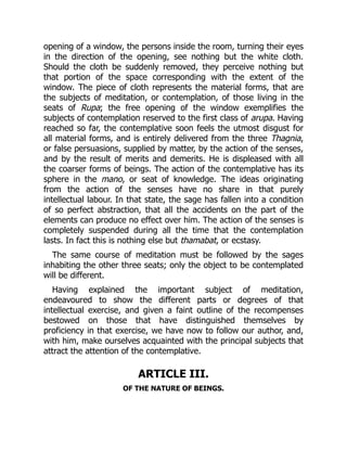 opening of a window, the persons inside the room, turning their eyes
in the direction of the opening, see nothing but the white cloth.
Should the cloth be suddenly removed, they perceive nothing but
that portion of the space corresponding with the extent of the
window. The piece of cloth represents the material forms, that are
the subjects of meditation, or contemplation, of those living in the
seats of Rupa; the free opening of the window exemplifies the
subjects of contemplation reserved to the first class of arupa. Having
reached so far, the contemplative soon feels the utmost disgust for
all material forms, and is entirely delivered from the three Thagnia,
or false persuasions, supplied by matter, by the action of the senses,
and by the result of merits and demerits. He is displeased with all
the coarser forms of beings. The action of the contemplative has its
sphere in the mano, or seat of knowledge. The ideas originating
from the action of the senses have no share in that purely
intellectual labour. In that state, the sage has fallen into a condition
of so perfect abstraction, that all the accidents on the part of the
elements can produce no effect over him. The action of the senses is
completely suspended during all the time that the contemplation
lasts. In fact this is nothing else but thamabat, or ecstasy.
The same course of meditation must be followed by the sages
inhabiting the other three seats; only the object to be contemplated
will be different.
Having explained the important subject of meditation,
endeavoured to show the different parts or degrees of that
intellectual exercise, and given a faint outline of the recompenses
bestowed on those that have distinguished themselves by
proficiency in that exercise, we have now to follow our author, and,
with him, make ourselves acquainted with the principal subjects that
attract the attention of the contemplative.
ARTICLE III.
OF THE NATURE OF BEINGS.
 