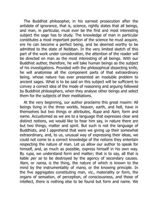 The Buddhist philosopher, in his earnest prosecution after the
antidote of ignorance, that is, science, rightly states that all beings,
and man, in particular, must ever be the first and most interesting
subject the sage has to study. The knowledge of man in particular
constitutes a most important portion of the science he must acquire,
ere he can become a perfect being, and be deemed worthy to be
admitted to the state of Neibban. In the very limited sketch of this
part of the work under consideration, the attention of the reader will
be directed on man as the most interesting of all beings. With our
Buddhist author, therefore, he will take human beings as the subject
of his investigations. Provided with the philosophical dissecting knife,
he will anatomise all the component parts of that extraordinary
being, whose nature has ever presented an insoluble problem to
ancient sages. What is to be said on this subject will be sufficient to
convey a correct idea of the mode of reasoning and arguing followed
by Buddhist philosophers, when they analyse other beings and select
them for the subjects of their meditations.
At the very beginning, our author proclaims this great maxim: All
beings living in the three worlds, heaven, earth, and hell, have in
themselves but two things or attributes, Rupa and Nam, form and
name. Accustomed as we are to a language that expresses clear and
distinct notions, we would like to hear him say, in nature there are
but two things, matter and spirit. But such is not the language of
Buddhists, and I apprehend that were we giving up their somewhat
extraordinary, and, to us, unusual way of expressing their ideas, we
could not come to a correct knowledge of the notions they entertain
respecting the nature of man. Let us allow our author to speak for
himself, and, as much as possible, express himself in his own way.
By rupa, we understand form and matter; that is to say, all that is
liable per se to be destroyed by the agency of secondary causes.
Nam, or nama, is the thing, the nature of which is known to the
mind by the instrumentality of mano, or the knowing principle. In
the five aggregates constituting man, viz., materiality or form, the
organs of sensation, of perception, of consciousness, and those of
intellect, there is nothing else to be found but form and name. We
 