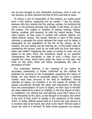 are at once brought to this materialist conclusion, that in man we
can discover no other element but that of form and that of name.
To convey a sort of explanation of this subject, our author gives
here a few notions respecting the six senses. I say six senses,
because with him, besides the five ordinary senses, he mentions the
mano, or the knowing principle that resides in the heart, as one of
the senses. The organs or faculties of seeing, hearing, feeling,
tasting, smelling, and knowing, he calls the inward senses. These
same organs, as they come in contact with exterior objects, are
called exterior senses. The faculty inherent in each of the senses
whereby is operated the action between the organ and its object is
designated by the appellation of the life of the senses, as, for
instance, the eye seeing, the ear hearing, &c. In this treble mode of
considering the senses, what do we meet with but form and name,
ideas and matter? Supposing the organ of seeing to exist, and an
object to be seen, there will necessarily result, as an essential
consequence, the perception or idea of such a thing. Even as
regards the mano, where there exists the heart on one side, and
truth on the other, there will follow immediately the idea or
perception of truth.
This materialist doctrine, if the meaning of our author be
accurately understood, is further confirmed by the method he
proposes for carrying on the investigation respecting the nature of
things. He who desires to penetrate deeply into such a sublime
science must have recourse to the help of meditation. Having
selected an object, he considers it by the means of witekka. He
passes successively through the ideas and impressions he derives
from the contemplation of such an object. He then says to himself:
the ideas obtained by means of witekka, or the first degree of dzan,
or meditation, are nothing but nam-damma, since their nature is to
offer themselves to the arom, as the thought to its object. But where
is the seat of that arom? It resides in the substance of the heart,
which, in reality, affords asylum both to it and to the nam-damma. It
is nowhere else to be found. But what is the heart? Whence does it
come? By what is it formed? To these three questions we answer,
 