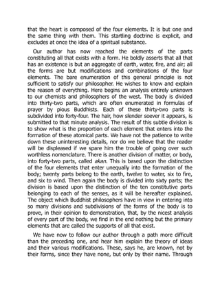 that the heart is composed of the four elements. It is but one and
the same thing with them. This startling doctrine is explicit, and
excludes at once the idea of a spiritual substance.
Our author has now reached the elements of the parts
constituting all that exists with a form. He boldly asserts that all that
has an existence is but an aggregate of earth, water, fire, and air; all
the forms are but modifications and combinations of the four
elements. The bare enumeration of this general principle is not
sufficient to satisfy our philosopher. He wishes to know and explain
the reason of everything. Here begins an analysis entirely unknown
to our chemists and philosophers of the west. The body is divided
into thirty-two parts, which are often enumerated in formulas of
prayer by pious Buddhists. Each of these thirty-two parts is
subdivided into forty-four. The hair, how slender soever it appears, is
submitted to that minute analysis. The result of this subtle division is
to show what is the proportion of each element that enters into the
formation of these atomical parts. We have not the patience to write
down these uninteresting details, nor do we believe that the reader
will be displeased if we spare him the trouble of going over such
worthless nomenclature. There is another division of matter, or body,
into forty-two parts, called akan. This is based upon the distinction
of the four elements that enter unequally into the formation of the
body; twenty parts belong to the earth, twelve to water, six to fire,
and six to wind. Then again the body is divided into sixty parts; the
division is based upon the distinction of the ten constitutive parts
belonging to each of the senses, as it will be hereafter explained.
The object which Buddhist philosophers have in view in entering into
so many divisions and subdivisions of the forms of the body is to
prove, in their opinion to demonstration, that, by the nicest analysis
of every part of the body, we find in the end nothing but the primary
elements that are called the supports of all that exist.
We have now to follow our author through a path more difficult
than the preceding one, and hear him explain the theory of ideas
and their various modifications. These, says he, are known, not by
their forms, since they have none, but only by their name. Through
 