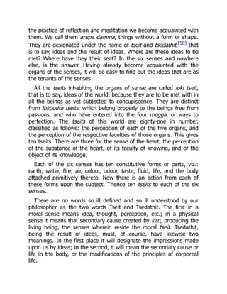 the practice of reflection and meditation we become acquainted with
them. We call them arupa damma, things without a form or shape.
They are designated under the name of tseit and tsedathit,[50] that
is to say, ideas and the result of ideas. Where are these ideas to be
met? Where have they their seat? In the six senses and nowhere
else, is the answer. Having already become acquainted with the
organs of the senses, it will be easy to find out the ideas that are as
the tenants of the senses.
All the tseits inhabiting the organs of sense are called loki tseit,
that is to say, ideas of the world, because they are to be met with in
all the beings as yet subjected to concupiscence. They are distinct
from lokoudra tseits, which belong properly to the beings free from
passions, and who have entered into the four megga, or ways to
perfection. The tseits of this world are eighty-one in number,
classified as follows: the perception of each of the five organs, and
the perception of the respective faculties of those organs. This gives
ten tseits. There are three for the sense of the heart, the perception
of the substance of the heart, of its faculty of knowing, and of the
object of its knowledge.
Each of the six senses has ten constitutive forms or parts, viz.:
earth, water, fire, air, colour, odour, taste, fluid, life, and the body
attached primitively thereto. Now there is an action from each of
these forms upon the subject. Thence ten tseits to each of the six
senses.
There are no words so ill defined and so ill understood by our
philosopher as the two words Tseit and Tsedathit. The first in a
moral sense means idea, thought, perception, etc.; in a physical
sense it means that secondary cause created by kan, producing the
living being, the senses wherein reside the moral tseit. Tsedathit,
being the result of ideas, must, of course, have likewise two
meanings. In the first place it will designate the impressions made
upon us by ideas; in the second, it will mean the secondary cause or
life in the body, or the modifications of the principles of corporeal
life.
 