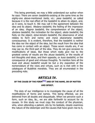 This being premised, we may a little understand our author when
he says: There are seven tsedathits existing at the same time as the
eighty-one above-mentioned tseits, viz.: pasa tsedathit, so called
because it is the real effect of the tsedathit to attain its object, and,
as it were, to touch it. We may call it the agreement between the
idea and its object. Wedana tsedathit, the feeling of the impression
of an idea; thagnia tsedathit, the comprehension of the object;
dzetana tsedathit, the inclination for the object; eketa tsedathit, the
fixity on the object; dziwi-teindre tsedathit, the observance of what
relates to form and name; and mana sikaramana tsedathit,
consciousness. It is evident, therefore, that the tsedathit is neither
the idea nor the object of the idea, but the result from the idea that
has come in contact with an object. These seven results are, if we
may say so, the third part of the idea. They do not give occasion to
modifications of ideas. But those which really give rise to the
greatest variety of results are the akuso tsedathit, or the results of
evil thoughts and ideas, and their opposite, or kuso tsedathit, or the
consequence of good and virtuous thoughts. To mention here all the
kuso and akuso tsedathit would be but a dry exposition of the
nomenclature of the vices and virtues, such as is met with in the
catalogues of Buddhist moralists. They are all enumerated in the
preceding note.
ARTICLE IV.
OF THE CAUSE OF THE FORM[51] AND OF THE NAME, OR OF MATTER
AND SPIRIT.
The duty of our intelligence is to investigate the cause of all the
modifications of forms and names. This being effected, we are
delivered from all doubts and disquietude. When we perceive such a
form, such an idea, &c., we are able forthwith to account for its
causes. In this study we must copy the conduct of the physician,
who, when attending a patient, sits by his bedside, closely examines
the nature of the distemper and the causes that have given rise to it,
 