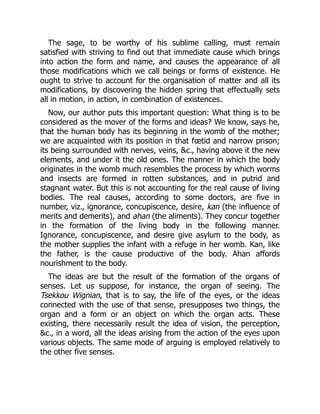 The sage, to be worthy of his sublime calling, must remain
satisfied with striving to find out that immediate cause which brings
into action the form and name, and causes the appearance of all
those modifications which we call beings or forms of existence. He
ought to strive to account for the organisation of matter and all its
modifications, by discovering the hidden spring that effectually sets
all in motion, in action, in combination of existences.
Now, our author puts this important question: What thing is to be
considered as the mover of the forms and ideas? We know, says he,
that the human body has its beginning in the womb of the mother;
we are acquainted with its position in that fœtid and narrow prison;
its being surrounded with nerves, veins, &c., having above it the new
elements, and under it the old ones. The manner in which the body
originates in the womb much resembles the process by which worms
and insects are formed in rotten substances, and in putrid and
stagnant water. But this is not accounting for the real cause of living
bodies. The real causes, according to some doctors, are five in
number, viz., ignorance, concupiscence, desire, kan (the influence of
merits and demerits), and ahan (the aliments). They concur together
in the formation of the living body in the following manner.
Ignorance, concupiscence, and desire give asylum to the body, as
the mother supplies the infant with a refuge in her womb. Kan, like
the father, is the cause productive of the body. Ahan affords
nourishment to the body.
The ideas are but the result of the formation of the organs of
senses. Let us suppose, for instance, the organ of seeing. The
Tsekkou Wignian, that is to say, the life of the eyes, or the ideas
connected with the use of that sense, presupposes two things, the
organ and a form or an object on which the organ acts. These
existing, there necessarily result the idea of vision, the perception,
&c., in a word, all the ideas arising from the action of the eyes upon
various objects. The same mode of arguing is employed relatively to
the other five senses.
 