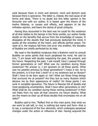 exist because there is merit and demerit, merit and demerit exist
because there is ignorance. The latter is, indeed, the real cause of all
forms and ideas. There is no doubt but this latter opinion is the
favourite one with our author. It is based upon the theory of the
twelve Nidanas, or causes and effects, and appears to be the
orthodox opinion, and bears the stamp of great antiquity.
Having thus accounted in the best way he could for the existence
of all that relates to the beings in the three worlds, our author fondly
dwells on the benefits that accrue from the knowledge of causes. It
dissipates all the doubts that had previously darkened the mind; it
quiets all the anxieties of the heart, and affords perfect peace. For
want of it, the impious fall from one error into another; the disciples
of Buddha are chiefly perfected by its help.
We read in the Buddhist scriptures that a Brahmin went to consult
Buddha on some points that much perplexed his mind. He said to
him, “I am beset with doubts respecting the past, the present, and
the future. Respecting the past, I ask myself, Have I passed through
former generations or not? What was my condition during those
existences? My answer is, I am ignorant on all those points. What
was my position previous to those generations? I know it not. As to
the present, is it true that I exist? or is my existence but an illusion?
Shall I have to be born again or not? What are those living beings
that surround me at present? Are they but so many illusions which
deceive me by their appearance of reality? On these points I am
sunk in complete ignorance. The future is likewise full of doubts and
most perplexing uncertainties. Shall I have other generations or not?
What shall be my condition during these coming existences? A thick
veil hides from my eyes all that concerns my future destiny. What
are the means to clear up all those doubts that encompass me on all
sides?”
Buddha said to him, “Reflect first on this main point, that what we
are wont to call self, or moi, is nothing but name and form—that is
to say, a compound of the four elements, which undergoes perpetual
changes under the action or influence of Kan. Having acquired the
 