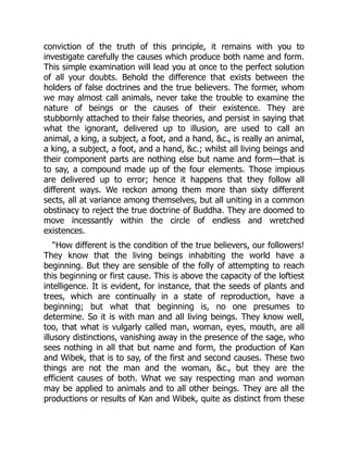 conviction of the truth of this principle, it remains with you to
investigate carefully the causes which produce both name and form.
This simple examination will lead you at once to the perfect solution
of all your doubts. Behold the difference that exists between the
holders of false doctrines and the true believers. The former, whom
we may almost call animals, never take the trouble to examine the
nature of beings or the causes of their existence. They are
stubbornly attached to their false theories, and persist in saying that
what the ignorant, delivered up to illusion, are used to call an
animal, a king, a subject, a foot, and a hand, &c., is really an animal,
a king, a subject, a foot, and a hand, &c.; whilst all living beings and
their component parts are nothing else but name and form—that is
to say, a compound made up of the four elements. Those impious
are delivered up to error; hence it happens that they follow all
different ways. We reckon among them more than sixty different
sects, all at variance among themselves, but all uniting in a common
obstinacy to reject the true doctrine of Buddha. They are doomed to
move incessantly within the circle of endless and wretched
existences.
“How different is the condition of the true believers, our followers!
They know that the living beings inhabiting the world have a
beginning. But they are sensible of the folly of attempting to reach
this beginning or first cause. This is above the capacity of the loftiest
intelligence. It is evident, for instance, that the seeds of plants and
trees, which are continually in a state of reproduction, have a
beginning; but what that beginning is, no one presumes to
determine. So it is with man and all living beings. They know well,
too, that what is vulgarly called man, woman, eyes, mouth, are all
illusory distinctions, vanishing away in the presence of the sage, who
sees nothing in all that but name and form, the production of Kan
and Wibek, that is to say, of the first and second causes. These two
things are not the man and the woman, &c., but they are the
efficient causes of both. What we say respecting man and woman
may be applied to animals and to all other beings. They are all the
productions or results of Kan and Wibek, quite as distinct from these
 