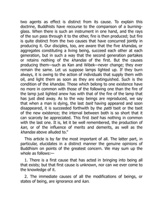 two agents as effect is distinct from its cause. To explain this
doctrine, Buddhists have recourse to the comparison of a burning-
glass. When there is such an instrument in one hand, and the rays
of the sun pass through it to the other, fire is then produced; but fire
is quite distinct from the two causes that have concurred jointly in
producing it. Our disciples, too, are aware that the five khandas, or
aggregates constituting a living being, succeed each other at each
generation, but in such a way that the second generation partakes
or retains nothing of the khandas of the first. But the causes
producing them—such as Kan and Wibek—never change; they ever
remain the same. Let us suppose lamps lighted up. If they burn
always, it is owing to the action of individuals that supply them with
oil, and light them as soon as they are extinguished. Such is the
condition of the khandas. Those which belong to one existence have
no more in common with those of the following one than the fire of
the lamp just lighted anew has with that of the fire of the lamp that
has just died away. As to the way beings are reproduced, we say
that when a man is dying, the last tseit having appeared and soon
disappeared, it is succeeded forthwith by the patti tseit or the tseit
of the new existence; the interval between both is so short that it
can scarcely be appreciated. This first tseit has nothing in common
with the last one. It is, let it be well remembered, the production of
kan, or of the influence of merits and demerits, as well as the
khandas above alluded to.”
This article is by far the most important of all. The latter part, in
particular, elucidates in a distinct manner the genuine opinions of
Buddhism on points of the greatest concern. We may sum up the
whole as follows:—
1. There is a first cause that has acted in bringing into being all
that exists; but that first cause is unknown, nor can we ever come to
the knowledge of it.
2. The immediate causes of all the modifications of beings, or
states of being, are ignorance and kan.
 