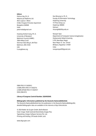 Editors
Pethuru Raj, Ph. D.
Reliance Jio Platforms Ltd.
AECS Layout, C Block
D 002, Prospect Princeton Apartment
Bangalore-560068
India
peterindia@gmail.com
Houbing Herbert Song, Ph. D.
University of Maryland
Balitmore Country (UMBC)
1000 Hilltop Circle
Sherman Hall, Wing A, 4th floor
Baltimore, MD 21250
USA
h.song@ieee.org
Dac-Nhuong Le, Ph. D.
Faculty of Information Technology
Haiphong University
171 Phan Dang Luu
Haiphong 180000
Vietnam
nhuongld@dhhp.edu.vn
Narayan Vyas
Department of Computer Science & Application
Vivekananda Global University
I-379, New Bapu Nagar
Near Mayur Sr. Sec. School
Bhilwara, Rajasthan -311001
India
narayanvyas87@gmail.com
ISBN 978-3-11-134209-2
e-ISBN (PDF) 978-3-11-134227-6
e-ISBN (EPUB) 978-3-11-134259-7
ISSN 2940-0112
Library of Congress Control Number: 2024935945
Bibliographic information published by the Deutsche Nationalbibliothek
The Deutsche Nationalbibliothek lists this publication in the Deutsche Nationalbibliografie;
detailed bibliographic data are available on the internet at http://dnb.dnb.de.
© 2024 Walter de Gruyter GmbH, Berlin/Boston
Cover image: Vitalii Gulenok/iStock/Getty Images Plus
Typesetting: Integra Software Services Pvt. Ltd.
Printing and binding: CPI books GmbH, Leck
www.degruyter.com
 