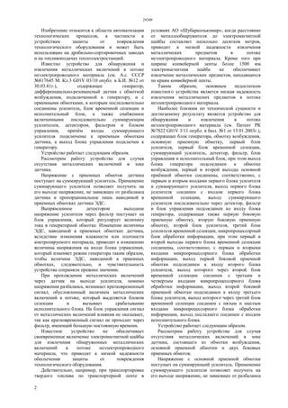 29309
2
Изобретение относится к области автоматизации
технологических процессов, в частности к
устройствам защиты от повреждения
технологического оборудования и может быть
использовано на дробильно-сортировочных заводах
и на топливоподачах теплоэлектростанций.
Известно устройство для обнаружения и
извлечения металлических включений в потоке
неэлектропроводного материала (см. А.с. СССР
№817645 М. Кл.3 G01V 03/10 опубл. в Б.И. №12 от
30.03.81г.), содержащее генератор,
дифференциально-резонансный датчик с обмоткой
возбуждения, подключенной к генератору, и с
приемными обмотками, к которым последовательно
соединены усилитель, блок временной селекции и
исполнительный блок, а также снабженное
включенными последовательно суммирующим
усилителем, детектором, фильтром и блоком
управления, причём входы суммирующего
усилителя подключены к приемным обмоткам
датчика, а выход блока управления подключен к
генератору.
Устройство работает следующим образом.
Рассмотрим работу устройства для случая
отсутствия металлических включений в зоне
датчика.
Напряжение с приемных обмоток датчика
поступает на суммирующий усилитель. Применение
суммирующего усилителя позволяет получить на
его выходе напряжение, не зависящее от разбаланса
датчика и пропорциональное лишь наводимой в
приемных обмотках датчика ЭДС.
Выпрямленное детектором выходное
напряжение усилителя через фильтр поступает на
блок управления, который регулирует величину
тока в генераторной обмотке. Изменение величины
ЭДС, наводимой в приемных обмотках датчика,
вследствие изменения влажности или плотности
контролируемого материала, приводит к изменению
величины напряжения на входе блока управления,
который изменяет режим генератора таким образом,
чтобы величина ЭДС, наводимой в приемных
обмотках, следовательно, и чувствительность
устройства сохраняли прежнее значение.
При прохождении металлических включений
через датчик на выходе усилителя, помимо
напряжения разбаланса, возникает кратковременный
сигнал, обусловленный наличием металлических
включений в потоке, который выделяется блоком
селекции и вызывает срабатывание
исполнительного блока. На блок управления сигнал
от металлических включений влияния не оказывает,
так как кратковременный сигнал не проходит через
фильтр, имеющий большую постоянную времени.
Известное устройство не обеспечивает
своевременное включение электромагнитной шайбы
для извлечения обнаруженных металлических
включений в потоке неэлектропроводного
материала, что приводит к низкой надежности
обеспечения защиты от повреждения
технологического оборудования.
Действительно, например, при транспортировке
твердого топлива по транспортерной ленте в
условиях АО «Шубарколькомир», когда расстояние
от металлообнаружителя до электромагнитной
шайбы составляет несколько десятков метров,
приводит к низкой надежности извлечения
металлических предметов в потоке
неэлектропроводного материала. Кроме того при
ширине конвейерной ленты более 1500 мм
электромагнитная шайба не обеспечивает
извлечение металлических предметов, находящихся
по краям конвейерной ленты.
Таким образом, основным недостатком
известного устройства является низкая надежность
извлечения металлических предметов в потоке
неэлектропроводного материала.
Наиболее близким по технической сущности и
достигаемому результату является устройство для
обнаружения и извлечения в потоке
неэлектропроводного материала (см. Патент РК
№7822 G01V 3/11 опубл. в бюл. №1 от 15.01.2003г.),
содержащее блок генератора, обмотку возбуждения,
основную приемную обмотку, первый блок
усилителя, первый блок временной селекции,
суммирующий усилитель, детектор, фильтр, блок
управления и исполнительный блок, при этом выход
блока генератора подсоединен к обмотке
возбуждения, первый и второй выходы основной
приёмной обмотки соединены, соответственно, с
первым и вторым входами первого блока усилителя
и суммирующего усилителя, выход первого блока
усилителя соединен с входом первого блока
временной селекции, выход суммирующего
усилителя последовательно через детектор, фильтр
и блок управления подсоединен ко входу блока
генератора, содержащая также первую боковую
приемную обмотку, вторую боковую приемную
обмотку, второй блок усилителя, третий блок
усилителя временной селекции, микропроцессорный
блок обработки информации, при этом первый и
второй выходы первого блока временной селекции
соединены, соответственно, с первым и вторыми
входами микропроцессорного блока обработки
информации, выход первой боковой приемной
обмотки подсоединен к входу второго блока
усилителя, выход которого через второй блок
временной селекции соединен с третьим и
четвертым входами микропроцессорного блока
обработки информации, выход второй боковой
приемной обмотки подсоединен к входу третьего
блока усилителя, выход которого через третий блок
временной селекции соединен с пятым и шестым
входами микропроцессорного блока обработки
информации, выход последнего соединен с входом
исполнительного блока.
Устройство работает следующим образом.
Рассмотрим работу устройства для случая
отсутствия металлических включений в зоне
датчика, состоящего из обмотки возбуждения,
основной приемной обмотки и двух боковых
приемных обмоток.
Напряжение с основной приемной обмотки
поступает на суммирующий усилитель. Применение
суммирующего усилителя позволяет получить на
его выходе напряжение, не зависящее от разбаланса
 