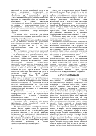 29309
8
включений по центру конвейерной ленты и на
основе информации, поступающей от
преобразователя 2 скорости конвейерной ленты по
зависимости (1), осуществляется расчет
длительности времени прохождения металлического
предмета по конвейерной ленте от момента его
обнаружения до момента включения
электромагнитной шайбы. По истечении времени ti,
по команде из микропроцессорного блока 16,
осуществляется срабатывание исполнительного
блока 17 и происходит извлечение металлического
предмета, находящегося в центре конвейерной
ленты.
Рассмотрим работу устройства для случая
прохождения металлических включений по краям и
по центру конвейерной ленты.
Как было рассмотрено выше, на обоих выходах
блока 10 временной селекции при прохождении
металлических включений появляется сигнал «1»,
который поступает на 1-й и 2-й входы
микропроцессорного блока 16 обработки
информации.
При прохождении металлических включений
через первую и вторую боковые приемные обмотки
3 и 4, расположенных по краям конвейерной ленты
на выходах второго и третьего блоков 7, 8
усилителей, соответственно, помимо напряжения
разбаланса, возникает кратковременный сигнал,
обусловленный наличием металлических
включений в потоке сыпучего материала по краям
конвейерной ленты, выделяемый, соответственно,
вторым и третьим блоками 11, 12 временной
селекции, на обоих парных выходах, которого
появляется сигнал «1», поступающий на третий и
четвертый, пятый и шестой входы
микропроцессорного блока 16 обработки
информации. Комбинация сигналов, поступивших в
данном случае на входы блока 16, соответствует
строке 9 таблицы 1. В микропроцессорном блоке 16
обработки информации эта комбинация входных
сигналов расшифровывается как присутствие
металлических включений по всему сечению
транспортируемого материала и осуществляется
расчет времени ti.
По истечении времени ti по команде из
микропроцессорного блока 16 осуществляется
срабатывание в различной комбинации
исполнительных блоков 17, 18, 19 и происходит
извлечение металлических предметов.
Рассмотрим работу устройства для случая
прохождения стыка конвейерной ленты с
металлическими заклепками.
При прохождении стыка конвейерной ленты на
первом выходе первого блока 10 временной
селекции будет сигнал «1», т.к. первый выход схемы
временной селекции и логической обработки
настраивается на максимальную чувствительность
основного дифференциально-резонансного датчика.
На втором же выходе блока 10 временной селекции
будет сигнал «0», что соответствует отсутствию
металлических включений в потоке
транспортируемого сыпучего материала.
Аналогично, на первом выходе второго блока 11
временной селекции будет сигнал «1», а на его
втором выходе будет сигнал «0». На первом выходе
третьего блока 12 временной селекции будет сигнал
«1», а на его втором выходе будет сигнал «0».
Момент регистрации прохождения стыка
конвейерной ленты с металлическими заклепками
соответствует максимальной чувствительности
устройства. Комбинация сигналов, поступивших в
данном случае на входы блока 16, соответствует
строке 1 таблицы 1, что соответствует моменту
прохождения стыка конвейерной ленты с
металлическими заклепками и не вызывает
срабатывания исполнительных блоков 17, 18 и 19.
Комбинация различных случаев прохождения
металлических предметов по ширине конвейерной
ленты, приведена в таблице 1.
Экспериментальные исследования, проведенные
с опытным образцом заявляемого изобретения на
конвейерных транспортерах АО «Шубарколь Ко-
мир» показали высокую эффективность извлечения
металлических предметов по сравнению с
известными техническими решениями, которые не
позволяют извлечь металлические предметы,
находящиеся по краям конвейерной ленты.
Техническая эффективность заявляемого
устройства состоит в том, что за счет применения
исполнительных блоков, расположенных по центру
и краям транспортируемой ленты с расчетом
момента включения, обеспечивает высокую
надежность извлечения металлических предметов,
что в свою очередь позволяет снизить
эксплуатационные расходы и время простоя
технологического оборудования из-за его ремонта.
ФОРМУЛА ИЗОБРЕТЕНИЯ
Устройство для обнаружения и извлечения
металлических включений в потоке
неэлектропроводного материала, содержащее блок
генератора с обмоткой возбуждения, первую
боковую приемную обмотку, вторую боковую
приемную обмотку, центральную приемную
обмотку, первый, второй и третий блок усилителя,
суммирующий усилитель, первый, второй и третий
блоки временной селекции, детектор, фильтр, блок
управления, микропроцессорный блок обработки
информации и исполнительный блок, при этом
первый и второй выходы центральной приемной
обмотки подсоединены к первому и второму входам
первого блока усилителя и суммирующего
усилителя, выход первого блока усилителя через
первый блок временной селекции соединен с
первым и вторым входом микропроцессорного
блока обработки информации, первый и второй
выходы первой боковой приемной обмотки через
второй блок усилителя соединен со вторым блоком
временной селекции, первый и второй выходы
которого соединены с третьим и четвертым входом
микропроцессорного блока обработки информации,
первый и второй выходы второй боковой приемной
обмотки через третий блок усилителя соединен с
входом третьего блока временной селекции, первый
 