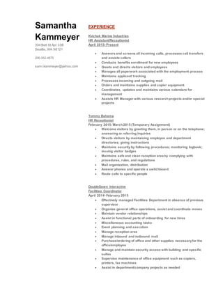 Samantha
Kammeyer
304 Bell St Apt 33B
Seattle, WA 98121
206-552-4875
sami.kammeyer@yahoo.com
EXPERIENCE
Kvichak Marine Industries
HR Assistant/Receptionist
April 2015- Present
 Answers and screens all incoming calls, processes call transfers
and assists callers
 Conducts benefits enrollment for new employees
 Greets and directs visitors and employees
 Manages all paperwork associated with the employment process
 Maintains applicant tracking
 Processes incoming and outgoing mail
 Orders and maintains supplies and copier equipment
 Coordinates, updates and maintains various calendars for
management
 Assists HR Manager with various researchprojects and/or special
projects
Tommy Bahama
HR Receptionist
February 2015- March2015 (Temporary Assignment)
 Welcome visitors by greeting them, in person or on the telephone;
answering or referring inquiries
 Directs visitors by maintaining employee and department
directories; giving instructions
 Maintains security by following procedures; monitoring logbook;
issuing visitor badges
 Maintains safe and clean reception area by complying with
procedures, rules, and regulations
 Mail organization, distribution
 Answer phones and operate a switchboard
 Route calls to specific people
DoubleDown Interactive
Facilities Coordinator
April 2014- February 2015
 Effectively managed Facilities Department in absence of previous
supervisor
 Organize general office operations, assist and coordinate moves
 Maintain vendor relationships
 Assist in functional parts of onboarding for new hires
 Miscellaneous accounting tasks
 Event planning and execution
 Manage reception area
 Manage inbound and outbound mail
 Purchase/ordering of office and other supplies necessaryfor the
office/employee
 Manage and maintain security access with building and specific
suites
 Supervise maintenance of office equipment such as copiers,
printers, fax machines
 Assist in department/company projects as needed
 