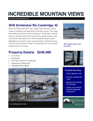 INCREDIBLE MOUNTAIN VIEWS
360 degree views are
amazing.
Property Summary
 Great garden area
 County maintained
road
 Minutes from Mundo
Hot Springs
 Watch your animals
from the awesome
front porch
Commanding Mountain Views
2930 Schlehuber Rd, Cambridge, ID
Nice manufactured home with a great split bedroom layout.
Inside is uniquely and beautifully trimmed in wood. The seller
has added personal touches throughout. Full length covered
deck on the back side of the home and a great smaller deck
on the front side with one of a kind beautiful juniper posts.
Magnificent mountain views, approximately 3 irrigated acres,
room for a few animals. Great 2 car garage with an insulated
heated shop in the back.
Property Details $240,000
 12.12 Acres
 Fully fenced
 Just a few minutes from Cambridge
 Topography is rolling to flat
 Cambridge Ditch Irrigation
Idaho Mountain Real Estate Team
 